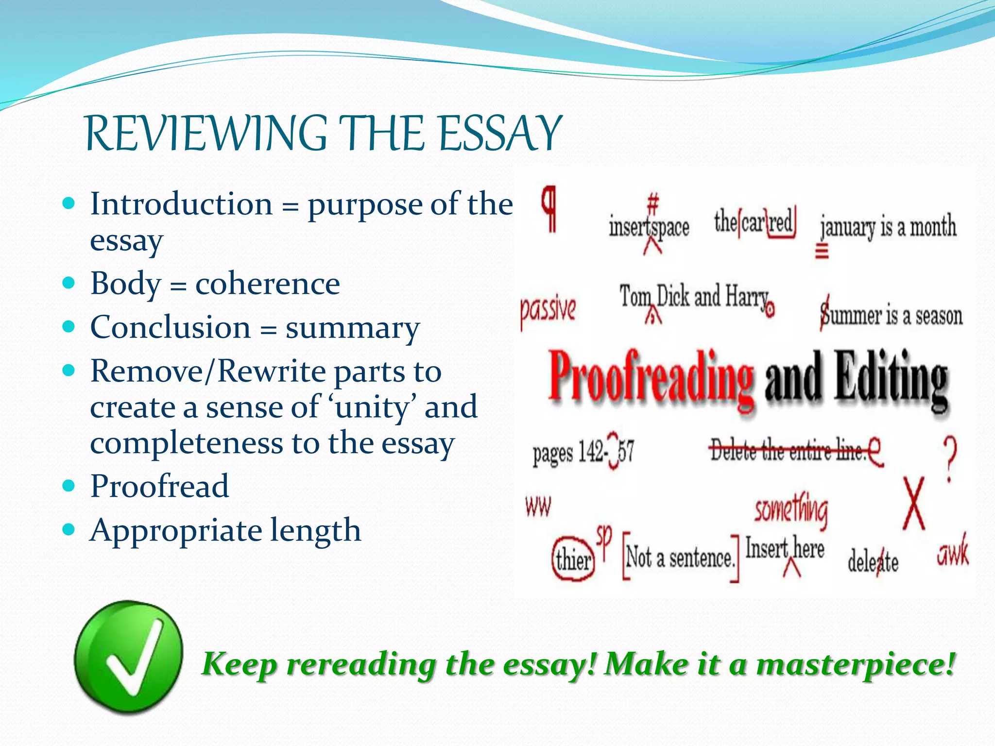REVIEWING THE ESSAY
 Introduction = purpose of the
essay
 Body = coherence
 Conclusion = summary
 Remove/Rewrite parts to
create a sense of ‘unity’ and
completeness to the essay
 Proofread
 Appropriate length
Keep rereading the essay! Make it a masterpiece!
 