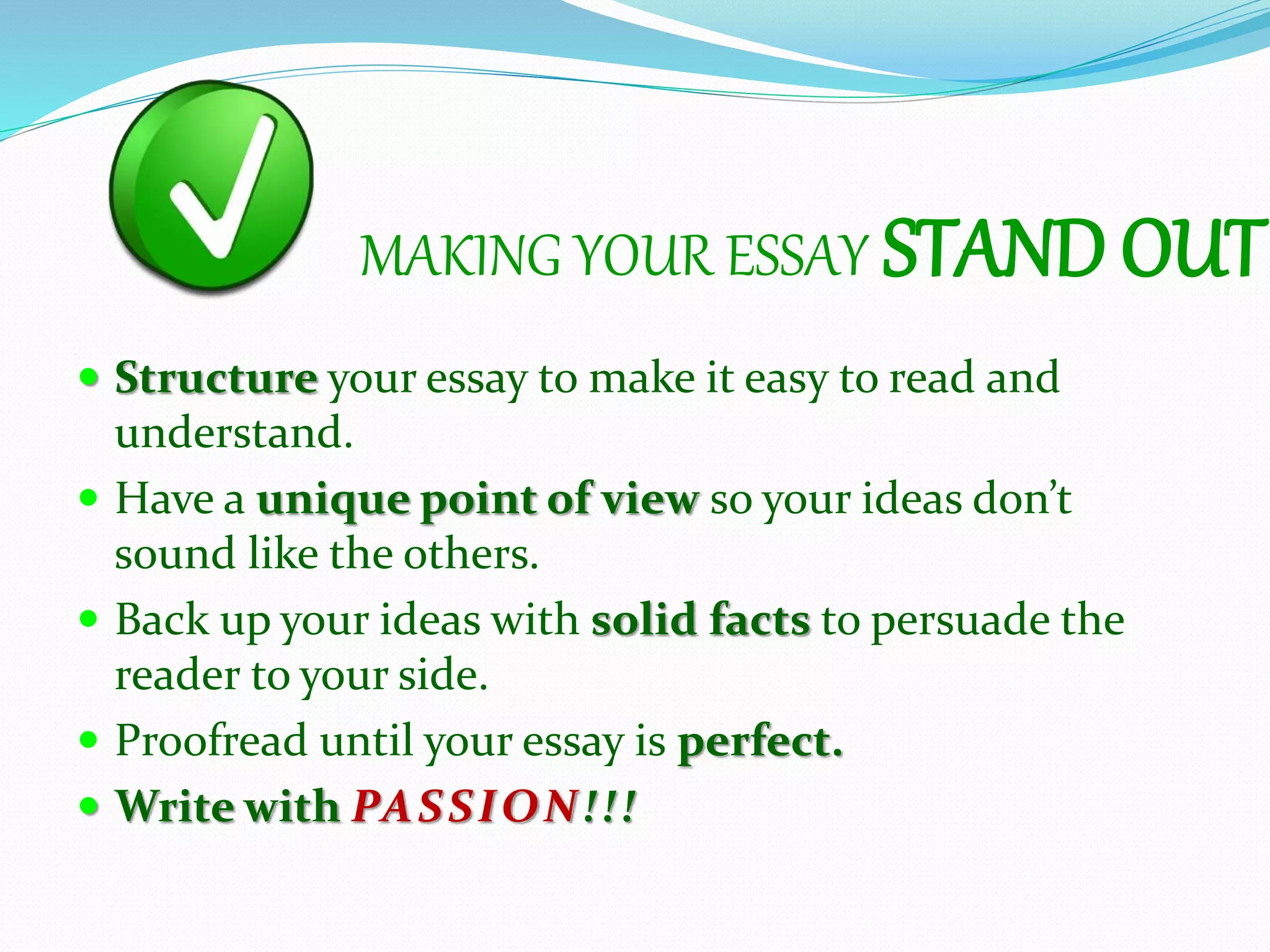 MAKING YOUR ESSAY STAND OUT
 Structure your essay to make it easy to read and
understand.
 Have a unique point of view so your ideas don’t
sound like the others.
 Back up your ideas with solid facts to persuade the
reader to your side.
 Proofread until your essay is perfect.
 Write with PASSION!!!
 