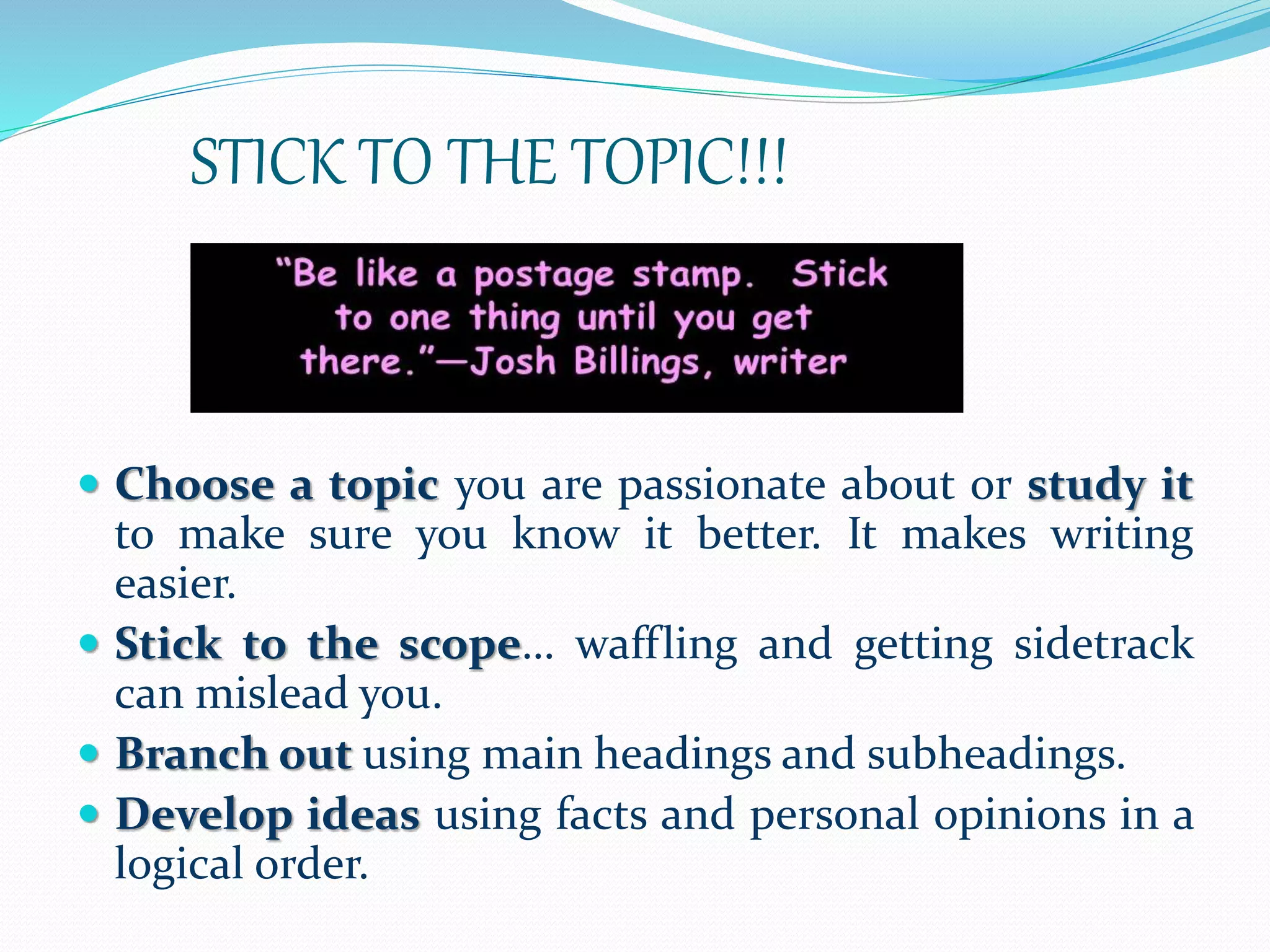 STICK TO THE TOPIC!!!
 Choose a topic you are passionate about or study it
to make sure you know it better. It makes writing
easier.
 Stick to the scope… waffling and getting sidetrack
can mislead you.
 Branch out using main headings and subheadings.
 Develop ideas using facts and personal opinions in a
logical order.
 