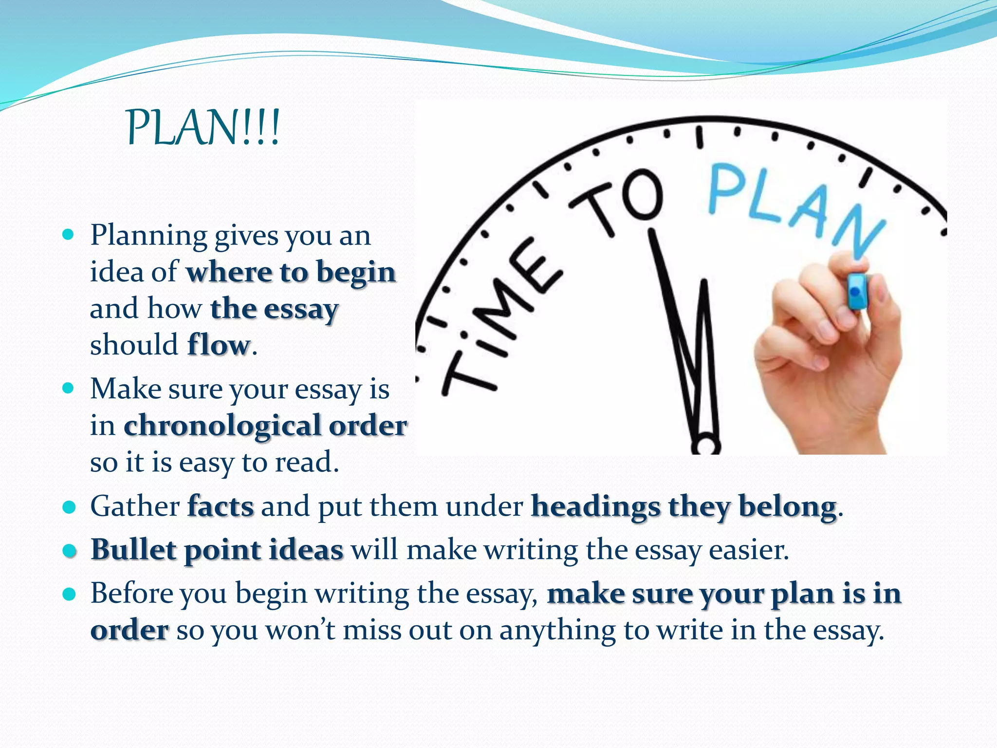 PLAN!!!
 Planning gives you an
idea of where to begin
and how the essay
should flow.
 Make sure your essay is
in chronological order
so it is easy to read.
● Gather facts and put them under headings they belong.
● Bullet point ideas will make writing the essay easier.
● Before you begin writing the essay, make sure your plan is in
order so you won’t miss out on anything to write in the essay.
 