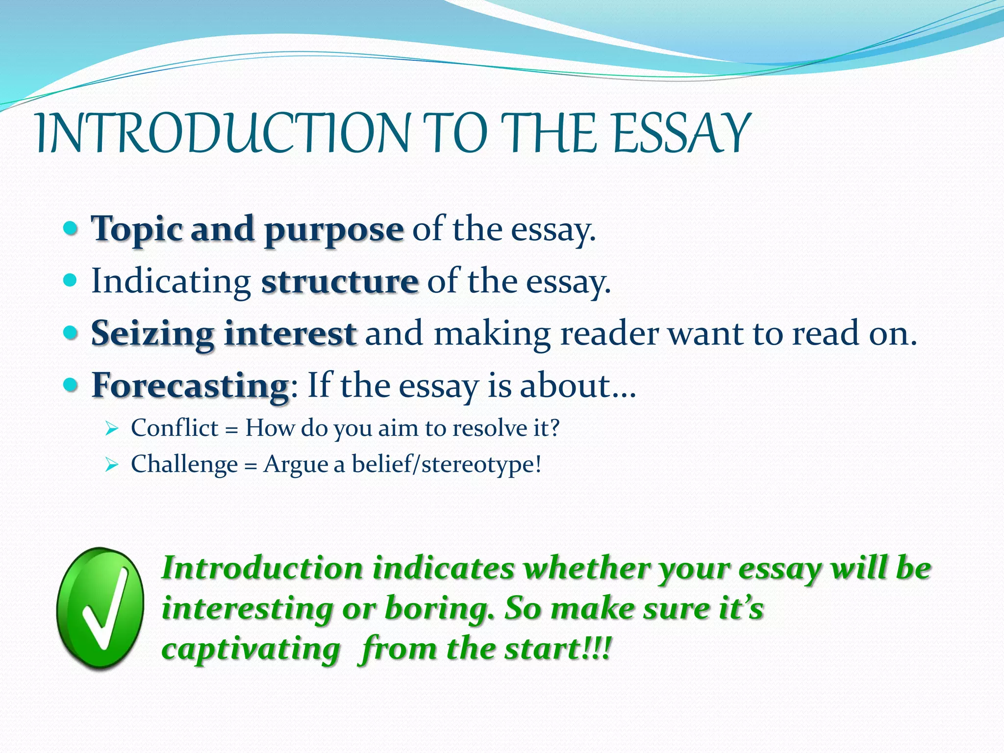 INTRODUCTION TO THE ESSAY
 Topic and purpose of the essay.
 Indicating structure of the essay.
 Seizing interest and making reader want to read on.
 Forecasting: If the essay is about…
 Conflict = How do you aim to resolve it?
 Challenge = Argue a belief/stereotype!
Introduction indicates whether your essay will be
interesting or boring. So make sure it’s
captivating from the start!!!
 