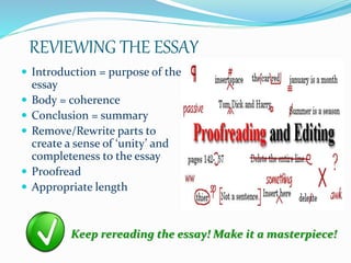 REVIEWING THE ESSAY
 Introduction = purpose of the
essay
 Body = coherence
 Conclusion = summary
 Remove/Rewrite parts to
create a sense of ‘unity’ and
completeness to the essay
 Proofread
 Appropriate length
Keep rereading the essay! Make it a masterpiece!
 