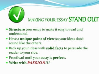 MAKING YOUR ESSAY STAND OUT
 Structure your essay to make it easy to read and
understand.
 Have a unique point of view so your ideas don’t
sound like the others.
 Back up your ideas with solid facts to persuade the
reader to your side.
 Proofread until your essay is perfect.
 Write with PASSION!!!
 