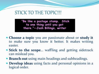 STICK TO THE TOPIC!!!
 Choose a topic you are passionate about or study it
to make sure you know it better. It makes writing
easier.
 Stick to the scope… waffling and getting sidetrack
can mislead you.
 Branch out using main headings and subheadings.
 Develop ideas using facts and personal opinions in a
logical order.
 