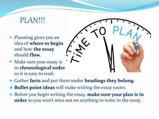 PLAN!!!
 Planning gives you an
idea of where to begin
and how the essay
should flow.
 Make sure your essay is
in chronological order
so it is easy to read.
● Gather facts and put them under headings they belong.
● Bullet point ideas will make writing the essay easier.
● Before you begin writing the essay, make sure your plan is in
order so you won’t miss out on anything to write in the essay.
 