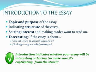 INTRODUCTION TO THE ESSAY
 Topic and purpose of the essay.
 Indicating structure of the essay.
 Seizing interest and making reader want to read on.
 Forecasting: If the essay is about…
 Conflict = How do you aim to resolve it?
 Challenge = Argue a belief/stereotype!
Introduction indicates whether your essay will be
interesting or boring. So make sure it’s
captivating from the start!!!
 