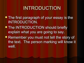 INTRODUCTIONINTRODUCTION
The first paragraph of your essay is theThe first paragraph of your essay is the
INTRODUCTION.INTRODUCTION.
The INTRODUCTION should brieflyThe INTRODUCTION should briefly
explain what you are going to say.explain what you are going to say.
Remember you must not tell the story ofRemember you must not tell the story of
the text. The person marking will know itthe text. The person marking will know it
well.well.
 