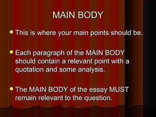 MAIN BODYMAIN BODY
This is where your main points should be.This is where your main points should be.
Each paragraph of the MAIN BODYEach paragraph of the MAIN BODY
should contain a relevant point with ashould contain a relevant point with a
quotation and some analysis.quotation and some analysis.
The MAIN BODY of the essay MUSTThe MAIN BODY of the essay MUST
remain relevant to the question.remain relevant to the question.
 