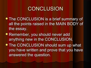 CONCLUSIONCONCLUSION
The CONCLUSION is a brief summary ofThe CONCLUSION is a brief summary of
all the points raised in the MAIN BODY ofall the points raised in the MAIN BODY of
the essay.the essay.
Remember, you should never addRemember, you should never add
anything new in the CONCLUSION.anything new in the CONCLUSION.
The CONCLUSION should sum up whatThe CONCLUSION should sum up what
you have written and prove that you haveyou have written and prove that you have
answered the question.answered the question.
 