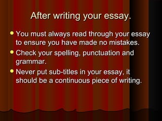 After writing your essay.After writing your essay.
You must always read through your essayYou must always read through your essay
to ensure you have made no mistakes.to ensure you have made no mistakes.
Check your spelling, punctuation andCheck your spelling, punctuation and
grammar.grammar.
Never put sub-titles in your essay, itNever put sub-titles in your essay, it
should be a continuous piece of writing.should be a continuous piece of writing.
 