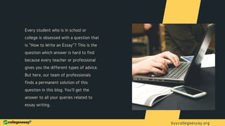 Every student who is in school or
college is obsessed with a question that
is "How to Write an Essay"? This is the
question which answer is hard to find
because every teacher or professional
gives you the different types of advice.
But here, our team of professionals
finds a permanent solution of this
question in this blog. You'll get the
answer to all your queries related to
essay writing.
buycollegeessay.org
 
