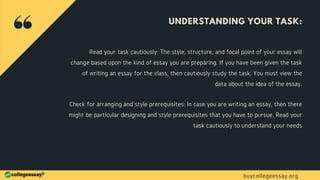 UNDERSTANDING YOUR TASK:
Read your task cautiously: The style, structure, and focal point of your essay will
change based upon the kind of essay you are preparing. If you have been given the task
of writing an essay for the class, then cautiously study the task. You must view the
data about the idea of the essay.
Check for arranging and style prerequisites: In case you are writing an essay, then there
might be particular designing and style prerequisites that you have to pursue. Read your
task cautiously to understand your needs
buycollegeessay.org
 