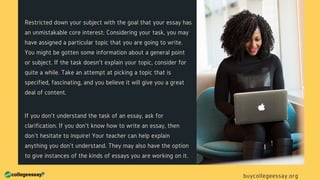 Restricted down your subject with the goal that your essay has
an unmistakable core interest: Considering your task, you may
have assigned a particular topic that you are going to write.
You might be gotten some information about a general point
or subject. If the task doesn't explain your topic, consider for
quite a while. Take an attempt at picking a topic that is
specified, fascinating, and you believe it will give you a great
deal of content.
If you don't understand the task of an essay, ask for
clarification. If you don't know how to write an essay, then
don't hesitate to inquire! Your teacher can help explain
anything you don't understand. They may also have the option
to give instances of the kinds of essays you are working on it.
buycollegeessay.org
 