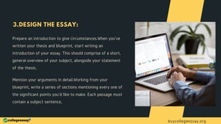 Prepare an introduction to give circumstances.When you've
written your thesis and blueprint, start writing an
introduction of your essay. This should comprise of a short,
general overview of your subject, alongside your statement
of the thesis.
3.DESIGN THE ESSAY:
Mention your arguments in detail.Working from your
blueprint, write a series of sections mentioning every one of
the significant points you'd like to make. Each passage must
contain a subject sentence,
buycollegeessay.org
 