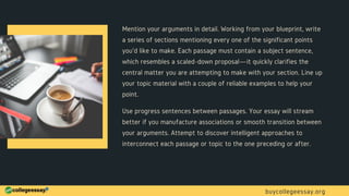 Mention your arguments in detail. Working from your blueprint, write
a series of sections mentioning every one of the significant points
you'd like to make. Each passage must contain a subject sentence,
which resembles a scaled-down proposal—it quickly clarifies the
central matter you are attempting to make with your section. Line up
your topic material with a couple of reliable examples to help your
point.
Use progress sentences between passages. Your essay will stream
better if you manufacture associations or smooth transition between
your arguments. Attempt to discover intelligent approaches to
interconnect each passage or topic to the one preceding or after.
buycollegeessay.org
 