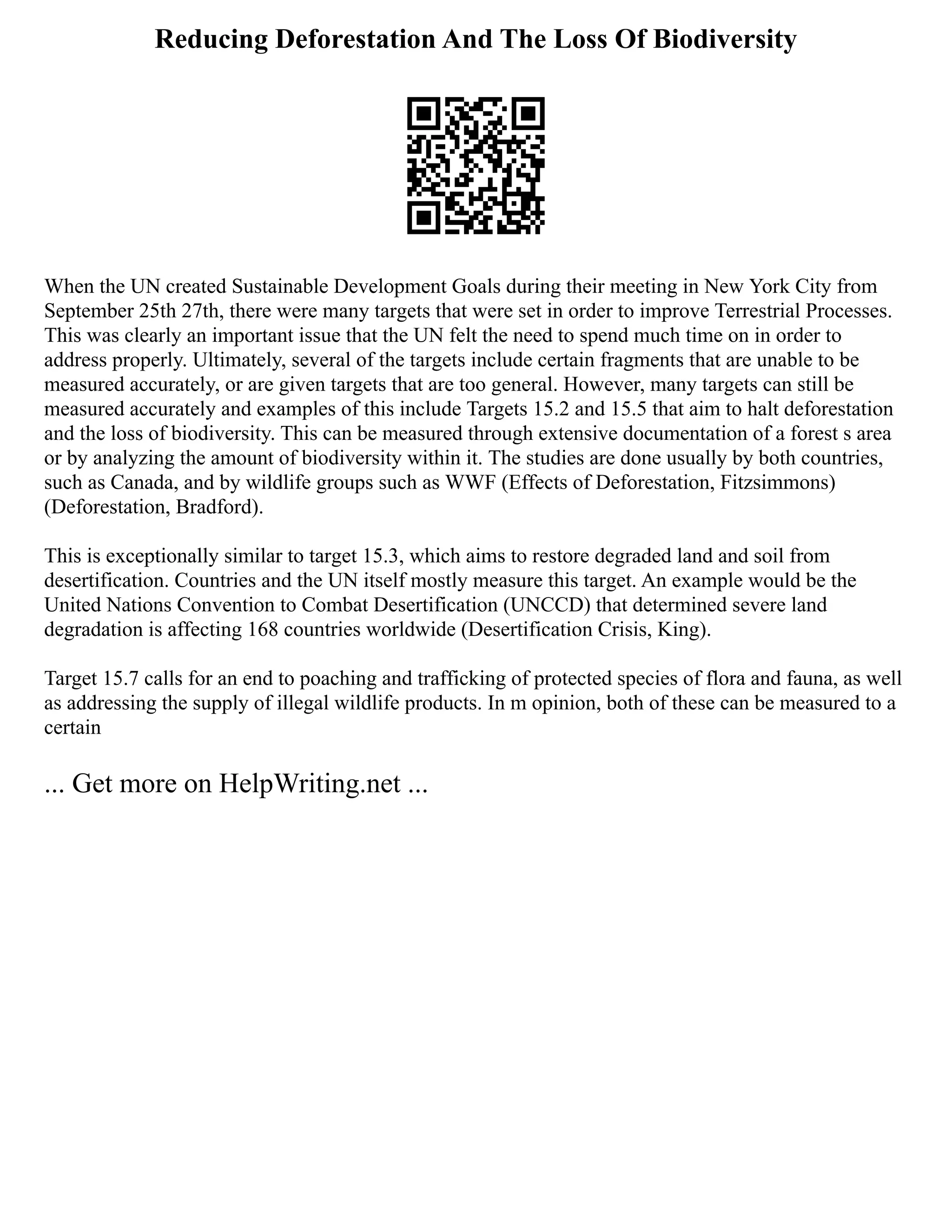 Reducing Deforestation And The Loss Of Biodiversity
When the UN created Sustainable Development Goals during their meeting in New York City from
September 25th 27th, there were many targets that were set in order to improve Terrestrial Processes.
This was clearly an important issue that the UN felt the need to spend much time on in order to
address properly. Ultimately, several of the targets include certain fragments that are unable to be
measured accurately, or are given targets that are too general. However, many targets can still be
measured accurately and examples of this include Targets 15.2 and 15.5 that aim to halt deforestation
and the loss of biodiversity. This can be measured through extensive documentation of a forest s area
or by analyzing the amount of biodiversity within it. The studies are done usually by both countries,
such as Canada, and by wildlife groups such as WWF (Effects of Deforestation, Fitzsimmons)
(Deforestation, Bradford).
This is exceptionally similar to target 15.3, which aims to restore degraded land and soil from
desertification. Countries and the UN itself mostly measure this target. An example would be the
United Nations Convention to Combat Desertification (UNCCD) that determined severe land
degradation is affecting 168 countries worldwide (Desertification Crisis, King).
Target 15.7 calls for an end to poaching and trafficking of protected species of flora and fauna, as well
as addressing the supply of illegal wildlife products. In m opinion, both of these can be measured to a
certain
... Get more on HelpWriting.net ...
 