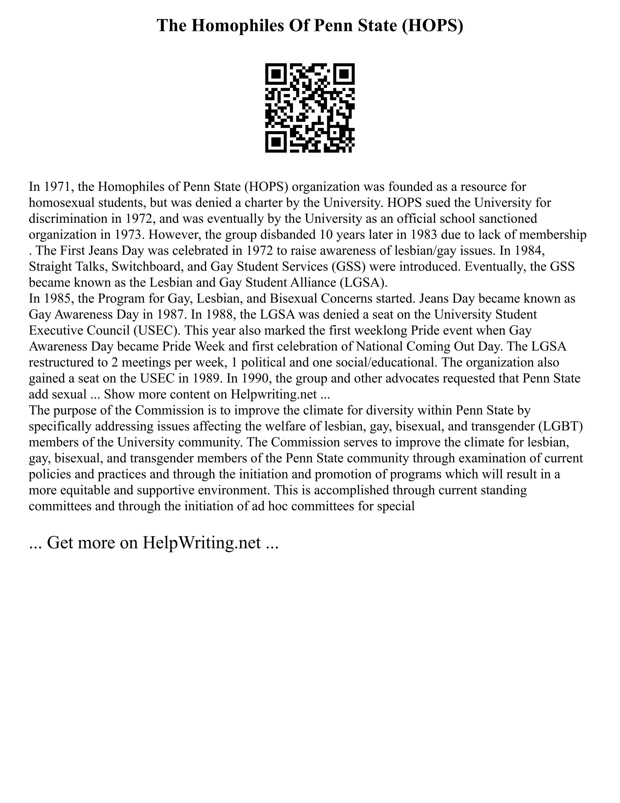 The Homophiles Of Penn State (HOPS)
In 1971, the Homophiles of Penn State (HOPS) organization was founded as a resource for
homosexual students, but was denied a charter by the University. HOPS sued the University for
discrimination in 1972, and was eventually by the University as an official school sanctioned
organization in 1973. However, the group disbanded 10 years later in 1983 due to lack of membership
. The First Jeans Day was celebrated in 1972 to raise awareness of lesbian/gay issues. In 1984,
Straight Talks, Switchboard, and Gay Student Services (GSS) were introduced. Eventually, the GSS
became known as the Lesbian and Gay Student Alliance (LGSA).
In 1985, the Program for Gay, Lesbian, and Bisexual Concerns started. Jeans Day became known as
Gay Awareness Day in 1987. In 1988, the LGSA was denied a seat on the University Student
Executive Council (USEC). This year also marked the first weeklong Pride event when Gay
Awareness Day became Pride Week and first celebration of National Coming Out Day. The LGSA
restructured to 2 meetings per week, 1 political and one social/educational. The organization also
gained a seat on the USEC in 1989. In 1990, the group and other advocates requested that Penn State
add sexual ... Show more content on Helpwriting.net ...
The purpose of the Commission is to improve the climate for diversity within Penn State by
specifically addressing issues affecting the welfare of lesbian, gay, bisexual, and transgender (LGBT)
members of the University community. The Commission serves to improve the climate for lesbian,
gay, bisexual, and transgender members of the Penn State community through examination of current
policies and practices and through the initiation and promotion of programs which will result in a
more equitable and supportive environment. This is accomplished through current standing
committees and through the initiation of ad hoc committees for special
... Get more on HelpWriting.net ...
 