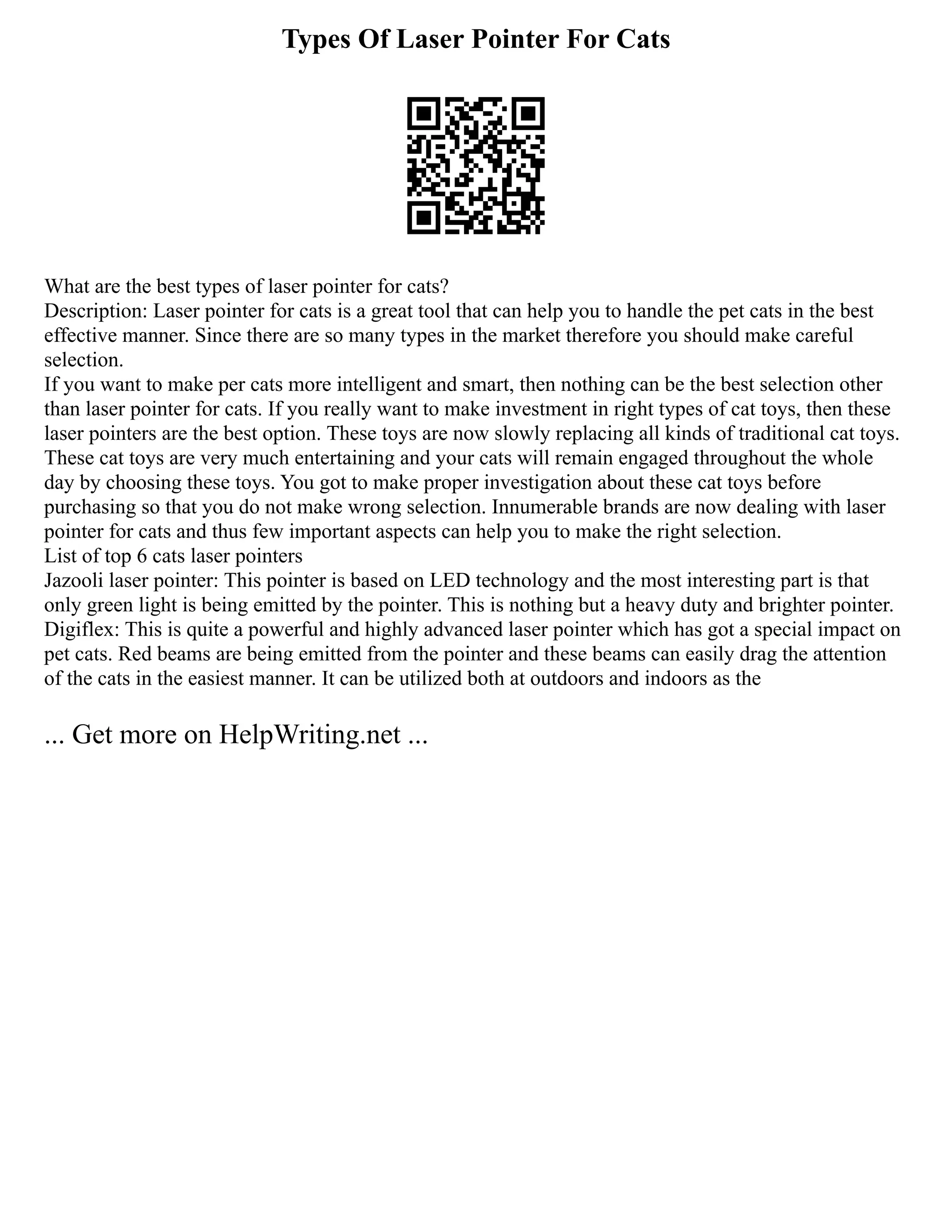 Types Of Laser Pointer For Cats
What are the best types of laser pointer for cats?
Description: Laser pointer for cats is a great tool that can help you to handle the pet cats in the best
effective manner. Since there are so many types in the market therefore you should make careful
selection.
If you want to make per cats more intelligent and smart, then nothing can be the best selection other
than laser pointer for cats. If you really want to make investment in right types of cat toys, then these
laser pointers are the best option. These toys are now slowly replacing all kinds of traditional cat toys.
These cat toys are very much entertaining and your cats will remain engaged throughout the whole
day by choosing these toys. You got to make proper investigation about these cat toys before
purchasing so that you do not make wrong selection. Innumerable brands are now dealing with laser
pointer for cats and thus few important aspects can help you to make the right selection.
List of top 6 cats laser pointers
Jazooli laser pointer: This pointer is based on LED technology and the most interesting part is that
only green light is being emitted by the pointer. This is nothing but a heavy duty and brighter pointer.
Digiflex: This is quite a powerful and highly advanced laser pointer which has got a special impact on
pet cats. Red beams are being emitted from the pointer and these beams can easily drag the attention
of the cats in the easiest manner. It can be utilized both at outdoors and indoors as the
... Get more on HelpWriting.net ...
 