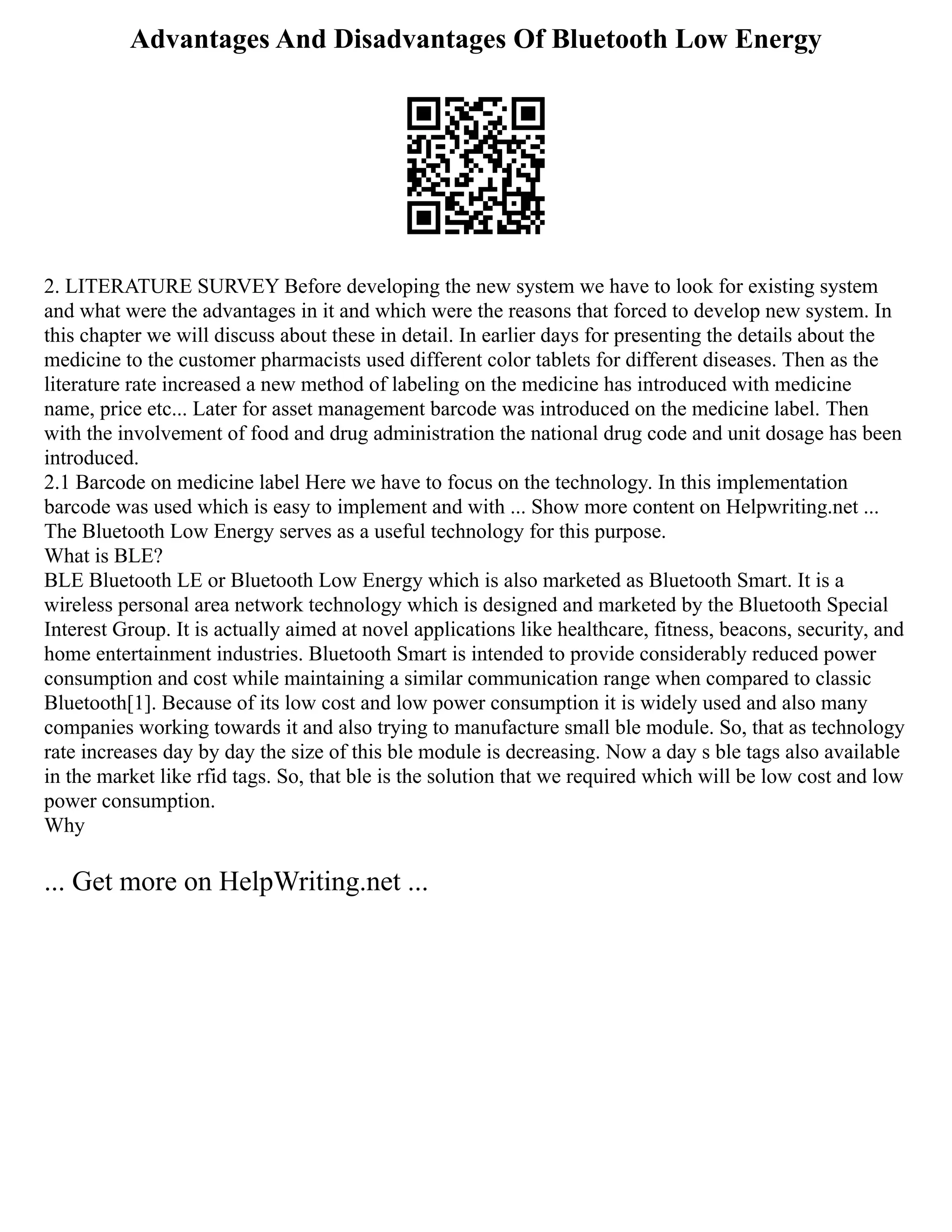 Advantages And Disadvantages Of Bluetooth Low Energy
2. LITERATURE SURVEY Before developing the new system we have to look for existing system
and what were the advantages in it and which were the reasons that forced to develop new system. In
this chapter we will discuss about these in detail. In earlier days for presenting the details about the
medicine to the customer pharmacists used different color tablets for different diseases. Then as the
literature rate increased a new method of labeling on the medicine has introduced with medicine
name, price etc... Later for asset management barcode was introduced on the medicine label. Then
with the involvement of food and drug administration the national drug code and unit dosage has been
introduced.
2.1 Barcode on medicine label Here we have to focus on the technology. In this implementation
barcode was used which is easy to implement and with ... Show more content on Helpwriting.net ...
The Bluetooth Low Energy serves as a useful technology for this purpose.
What is BLE?
BLE Bluetooth LE or Bluetooth Low Energy which is also marketed as Bluetooth Smart. It is a
wireless personal area network technology which is designed and marketed by the Bluetooth Special
Interest Group. It is actually aimed at novel applications like healthcare, fitness, beacons, security, and
home entertainment industries. Bluetooth Smart is intended to provide considerably reduced power
consumption and cost while maintaining a similar communication range when compared to classic
Bluetooth[1]. Because of its low cost and low power consumption it is widely used and also many
companies working towards it and also trying to manufacture small ble module. So, that as technology
rate increases day by day the size of this ble module is decreasing. Now a day s ble tags also available
in the market like rfid tags. So, that ble is the solution that we required which will be low cost and low
power consumption.
Why
... Get more on HelpWriting.net ...
 