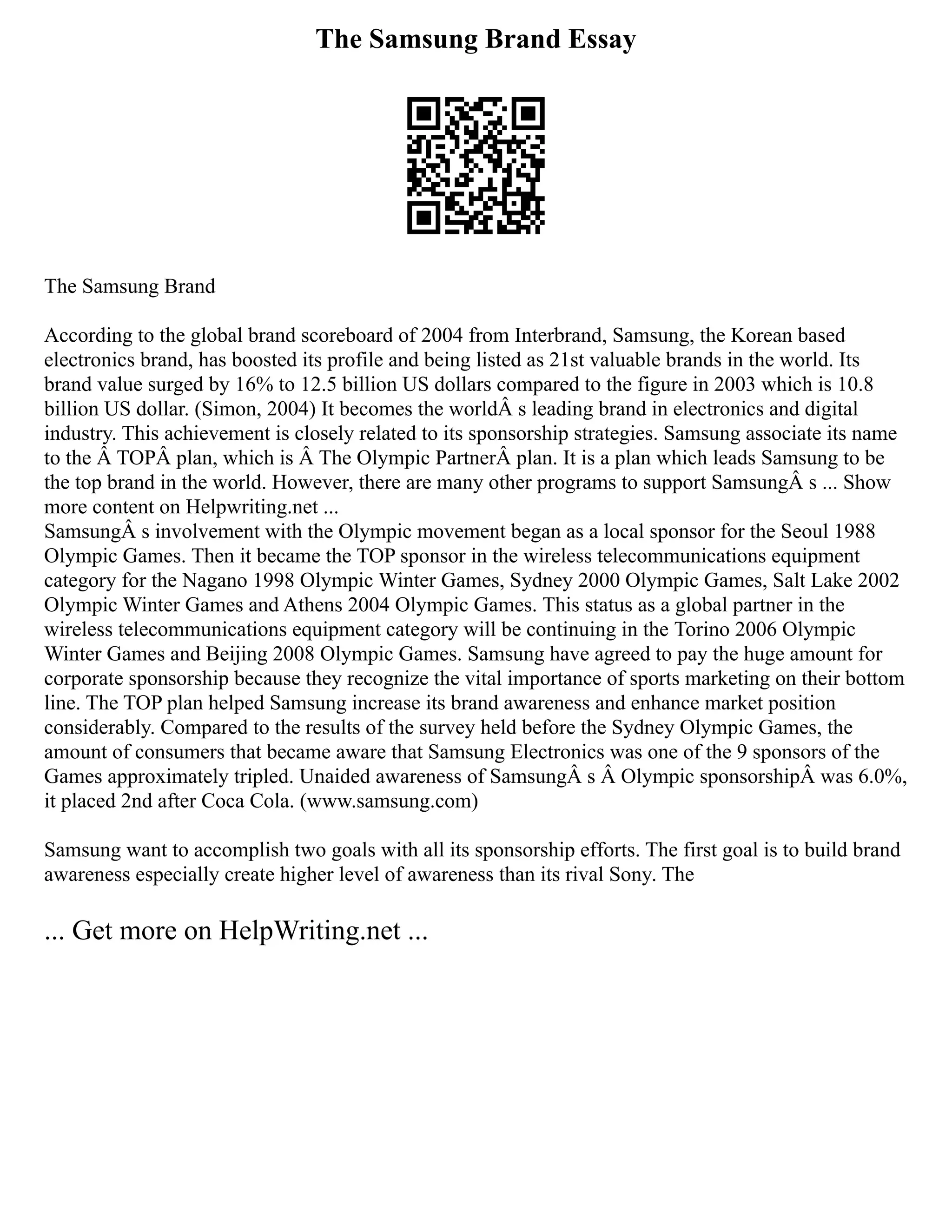 The Samsung Brand Essay
The Samsung Brand
According to the global brand scoreboard of 2004 from Interbrand, Samsung, the Korean based
electronics brand, has boosted its profile and being listed as 21st valuable brands in the world. Its
brand value surged by 16% to 12.5 billion US dollars compared to the figure in 2003 which is 10.8
billion US dollar. (Simon, 2004) It becomes the worldÂ s leading brand in electronics and digital
industry. This achievement is closely related to its sponsorship strategies. Samsung associate its name
to the Â TOPÂ plan, which is Â The Olympic PartnerÂ plan. It is a plan which leads Samsung to be
the top brand in the world. However, there are many other programs to support SamsungÂ s ... Show
more content on Helpwriting.net ...
SamsungÂ s involvement with the Olympic movement began as a local sponsor for the Seoul 1988
Olympic Games. Then it became the TOP sponsor in the wireless telecommunications equipment
category for the Nagano 1998 Olympic Winter Games, Sydney 2000 Olympic Games, Salt Lake 2002
Olympic Winter Games and Athens 2004 Olympic Games. This status as a global partner in the
wireless telecommunications equipment category will be continuing in the Torino 2006 Olympic
Winter Games and Beijing 2008 Olympic Games. Samsung have agreed to pay the huge amount for
corporate sponsorship because they recognize the vital importance of sports marketing on their bottom
line. The TOP plan helped Samsung increase its brand awareness and enhance market position
considerably. Compared to the results of the survey held before the Sydney Olympic Games, the
amount of consumers that became aware that Samsung Electronics was one of the 9 sponsors of the
Games approximately tripled. Unaided awareness of SamsungÂ s Â Olympic sponsorshipÂ was 6.0%,
it placed 2nd after Coca Cola. (www.samsung.com)
Samsung want to accomplish two goals with all its sponsorship efforts. The first goal is to build brand
awareness especially create higher level of awareness than its rival Sony. The
... Get more on HelpWriting.net ...
 