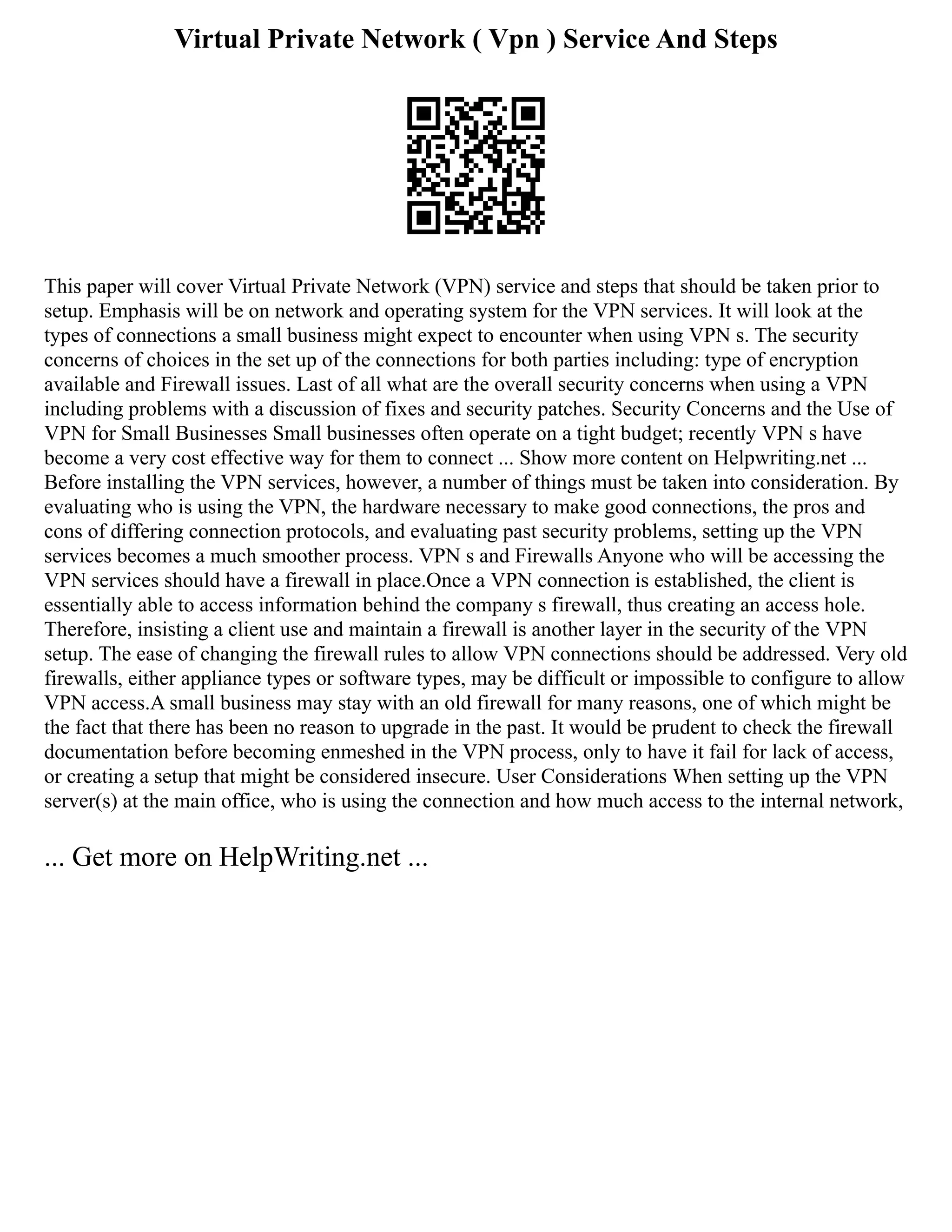 Virtual Private Network ( Vpn ) Service And Steps
This paper will cover Virtual Private Network (VPN) service and steps that should be taken prior to
setup. Emphasis will be on network and operating system for the VPN services. It will look at the
types of connections a small business might expect to encounter when using VPN s. The security
concerns of choices in the set up of the connections for both parties including: type of encryption
available and Firewall issues. Last of all what are the overall security concerns when using a VPN
including problems with a discussion of fixes and security patches. Security Concerns and the Use of
VPN for Small Businesses Small businesses often operate on a tight budget; recently VPN s have
become a very cost effective way for them to connect ... Show more content on Helpwriting.net ...
Before installing the VPN services, however, a number of things must be taken into consideration. By
evaluating who is using the VPN, the hardware necessary to make good connections, the pros and
cons of differing connection protocols, and evaluating past security problems, setting up the VPN
services becomes a much smoother process. VPN s and Firewalls Anyone who will be accessing the
VPN services should have a firewall in place.Once a VPN connection is established, the client is
essentially able to access information behind the company s firewall, thus creating an access hole.
Therefore, insisting a client use and maintain a firewall is another layer in the security of the VPN
setup. The ease of changing the firewall rules to allow VPN connections should be addressed. Very old
firewalls, either appliance types or software types, may be difficult or impossible to configure to allow
VPN access.A small business may stay with an old firewall for many reasons, one of which might be
the fact that there has been no reason to upgrade in the past. It would be prudent to check the firewall
documentation before becoming enmeshed in the VPN process, only to have it fail for lack of access,
or creating a setup that might be considered insecure. User Considerations When setting up the VPN
server(s) at the main office, who is using the connection and how much access to the internal network,
... Get more on HelpWriting.net ...
 
