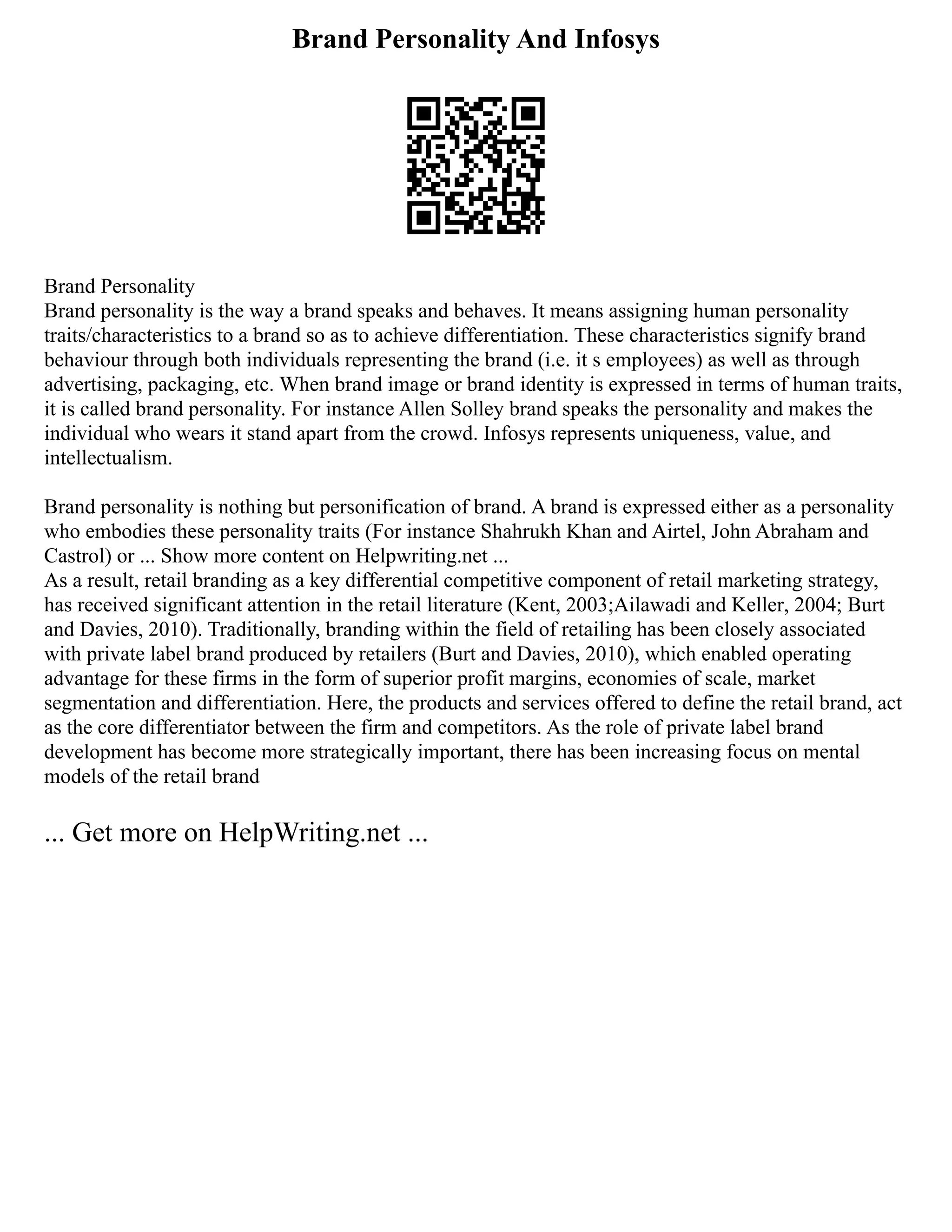 Brand Personality And Infosys
Brand Personality
Brand personality is the way a brand speaks and behaves. It means assigning human personality
traits/characteristics to a brand so as to achieve differentiation. These characteristics signify brand
behaviour through both individuals representing the brand (i.e. it s employees) as well as through
advertising, packaging, etc. When brand image or brand identity is expressed in terms of human traits,
it is called brand personality. For instance Allen Solley brand speaks the personality and makes the
individual who wears it stand apart from the crowd. Infosys represents uniqueness, value, and
intellectualism.
Brand personality is nothing but personification of brand. A brand is expressed either as a personality
who embodies these personality traits (For instance Shahrukh Khan and Airtel, John Abraham and
Castrol) or ... Show more content on Helpwriting.net ...
As a result, retail branding as a key differential competitive component of retail marketing strategy,
has received significant attention in the retail literature (Kent, 2003;Ailawadi and Keller, 2004; Burt
and Davies, 2010). Traditionally, branding within the field of retailing has been closely associated
with private label brand produced by retailers (Burt and Davies, 2010), which enabled operating
advantage for these firms in the form of superior profit margins, economies of scale, market
segmentation and differentiation. Here, the products and services offered to define the retail brand, act
as the core differentiator between the firm and competitors. As the role of private label brand
development has become more strategically important, there has been increasing focus on mental
models of the retail brand
... Get more on HelpWriting.net ...
 