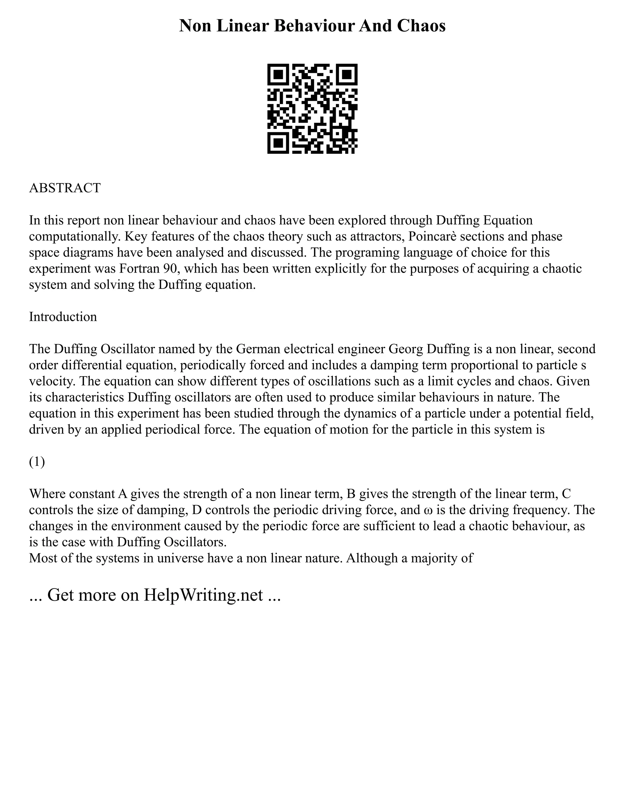 Non Linear Behaviour And Chaos
ABSTRACT
In this report non linear behaviour and chaos have been explored through Duffing Equation
computationally. Key features of the chaos theory such as attractors, Poincarè sections and phase
space diagrams have been analysed and discussed. The programing language of choice for this
experiment was Fortran 90, which has been written explicitly for the purposes of acquiring a chaotic
system and solving the Duffing equation.
Introduction
The Duffing Oscillator named by the German electrical engineer Georg Duffing is a non linear, second
order differential equation, periodically forced and includes a damping term proportional to particle s
velocity. The equation can show different types of oscillations such as a limit cycles and chaos. Given
its characteristics Duffing oscillators are often used to produce similar behaviours in nature. The
equation in this experiment has been studied through the dynamics of a particle under a potential field,
driven by an applied periodical force. The equation of motion for the particle in this system is
(1)
Where constant A gives the strength of a non linear term, B gives the strength of the linear term, C
controls the size of damping, D controls the periodic driving force, and ω is the driving frequency. The
changes in the environment caused by the periodic force are sufficient to lead a chaotic behaviour, as
is the case with Duffing Oscillators.
Most of the systems in universe have a non linear nature. Although a majority of
... Get more on HelpWriting.net ...
 