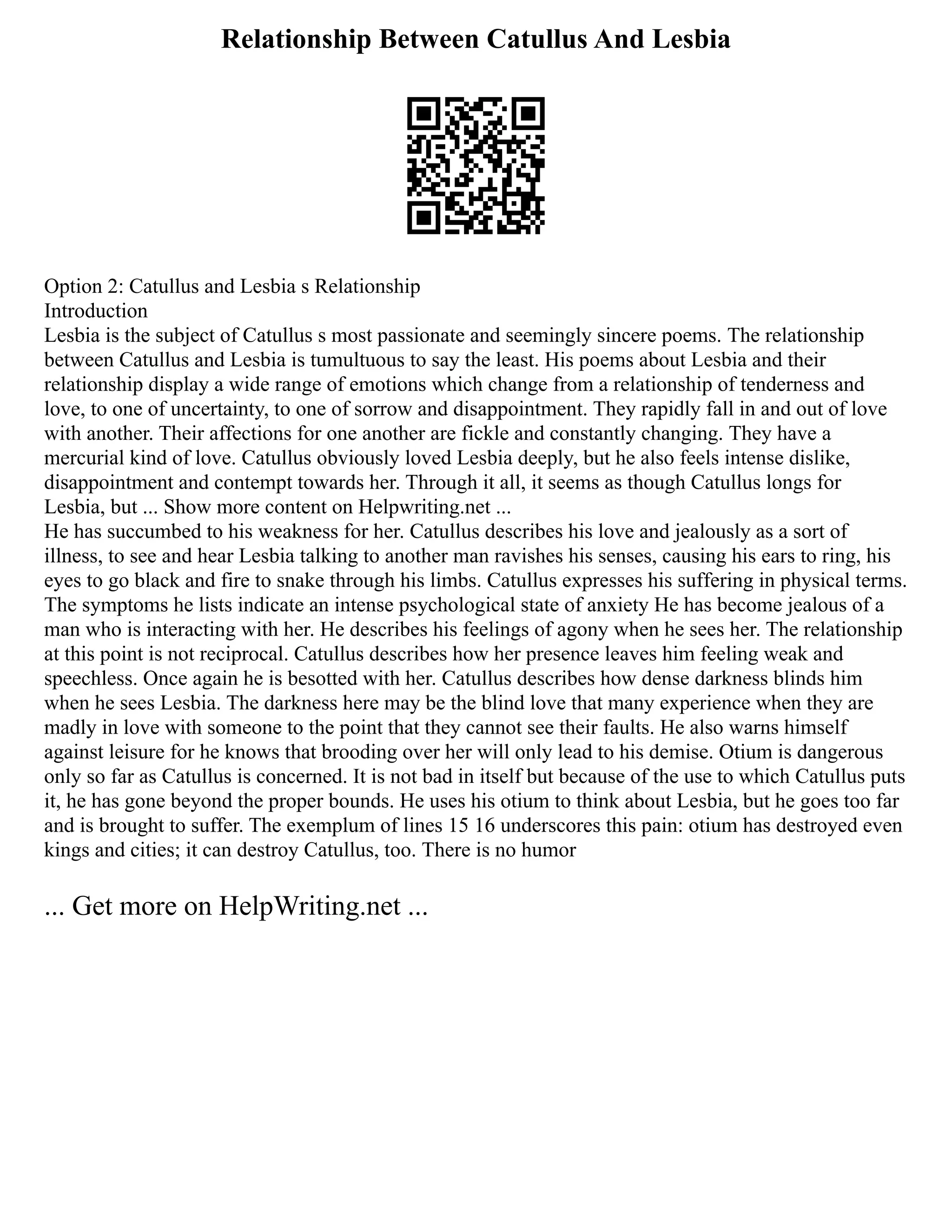 Relationship Between Catullus And Lesbia
Option 2: Catullus and Lesbia s Relationship
Introduction
Lesbia is the subject of Catullus s most passionate and seemingly sincere poems. The relationship
between Catullus and Lesbia is tumultuous to say the least. His poems about Lesbia and their
relationship display a wide range of emotions which change from a relationship of tenderness and
love, to one of uncertainty, to one of sorrow and disappointment. They rapidly fall in and out of love
with another. Their affections for one another are fickle and constantly changing. They have a
mercurial kind of love. Catullus obviously loved Lesbia deeply, but he also feels intense dislike,
disappointment and contempt towards her. Through it all, it seems as though Catullus longs for
Lesbia, but ... Show more content on Helpwriting.net ...
He has succumbed to his weakness for her. Catullus describes his love and jealously as a sort of
illness, to see and hear Lesbia talking to another man ravishes his senses, causing his ears to ring, his
eyes to go black and fire to snake through his limbs. Catullus expresses his suffering in physical terms.
The symptoms he lists indicate an intense psychological state of anxiety He has become jealous of a
man who is interacting with her. He describes his feelings of agony when he sees her. The relationship
at this point is not reciprocal. Catullus describes how her presence leaves him feeling weak and
speechless. Once again he is besotted with her. Catullus describes how dense darkness blinds him
when he sees Lesbia. The darkness here may be the blind love that many experience when they are
madly in love with someone to the point that they cannot see their faults. He also warns himself
against leisure for he knows that brooding over her will only lead to his demise. Otium is dangerous
only so far as Catullus is concerned. It is not bad in itself but because of the use to which Catullus puts
it, he has gone beyond the proper bounds. He uses his otium to think about Lesbia, but he goes too far
and is brought to suffer. The exemplum of lines 15 16 underscores this pain: otium has destroyed even
kings and cities; it can destroy Catullus, too. There is no humor
... Get more on HelpWriting.net ...
 