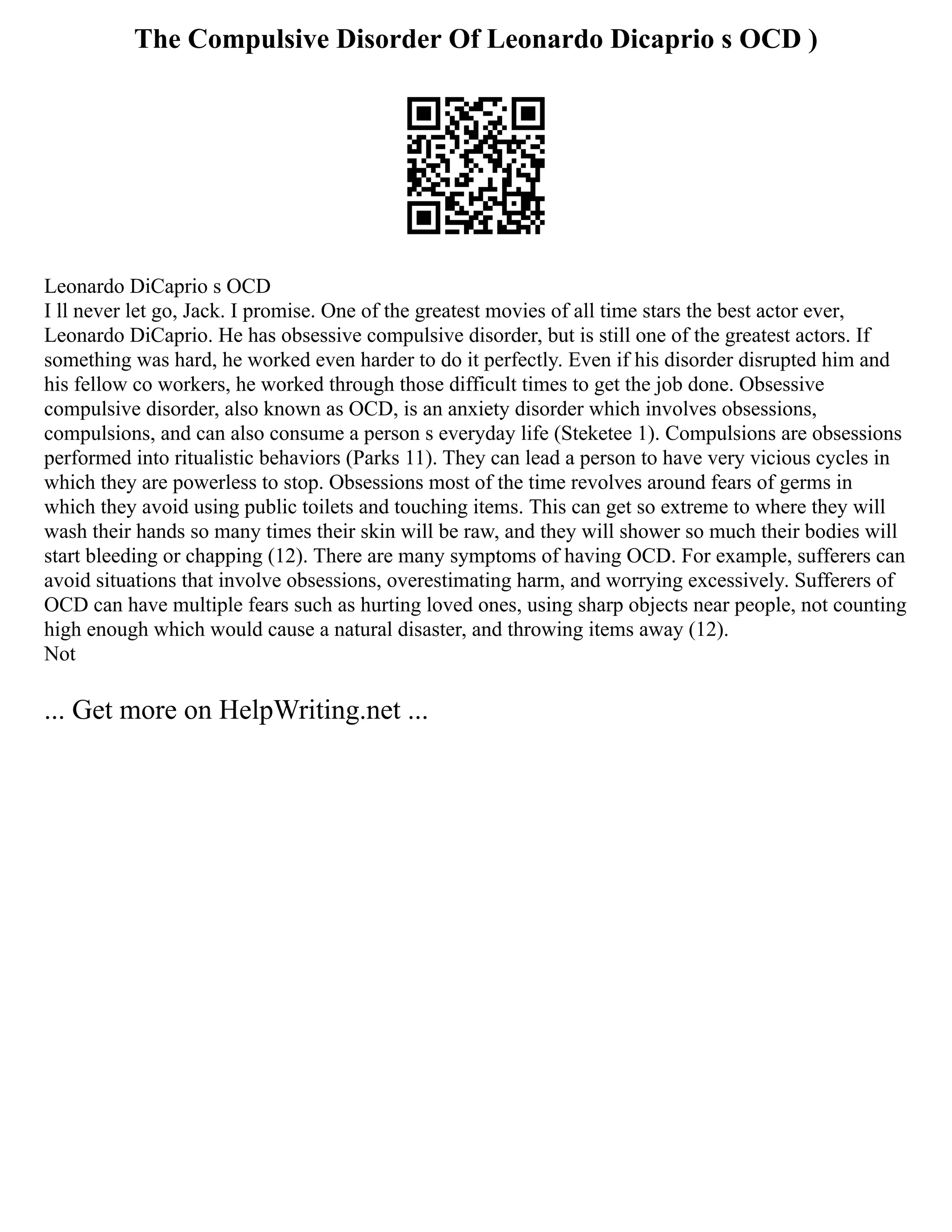 The Compulsive Disorder Of Leonardo Dicaprio s OCD )
Leonardo DiCaprio s OCD
I ll never let go, Jack. I promise. One of the greatest movies of all time stars the best actor ever,
Leonardo DiCaprio. He has obsessive compulsive disorder, but is still one of the greatest actors. If
something was hard, he worked even harder to do it perfectly. Even if his disorder disrupted him and
his fellow co workers, he worked through those difficult times to get the job done. Obsessive
compulsive disorder, also known as OCD, is an anxiety disorder which involves obsessions,
compulsions, and can also consume a person s everyday life (Steketee 1). Compulsions are obsessions
performed into ritualistic behaviors (Parks 11). They can lead a person to have very vicious cycles in
which they are powerless to stop. Obsessions most of the time revolves around fears of germs in
which they avoid using public toilets and touching items. This can get so extreme to where they will
wash their hands so many times their skin will be raw, and they will shower so much their bodies will
start bleeding or chapping (12). There are many symptoms of having OCD. For example, sufferers can
avoid situations that involve obsessions, overestimating harm, and worrying excessively. Sufferers of
OCD can have multiple fears such as hurting loved ones, using sharp objects near people, not counting
high enough which would cause a natural disaster, and throwing items away (12).
Not
... Get more on HelpWriting.net ...
 