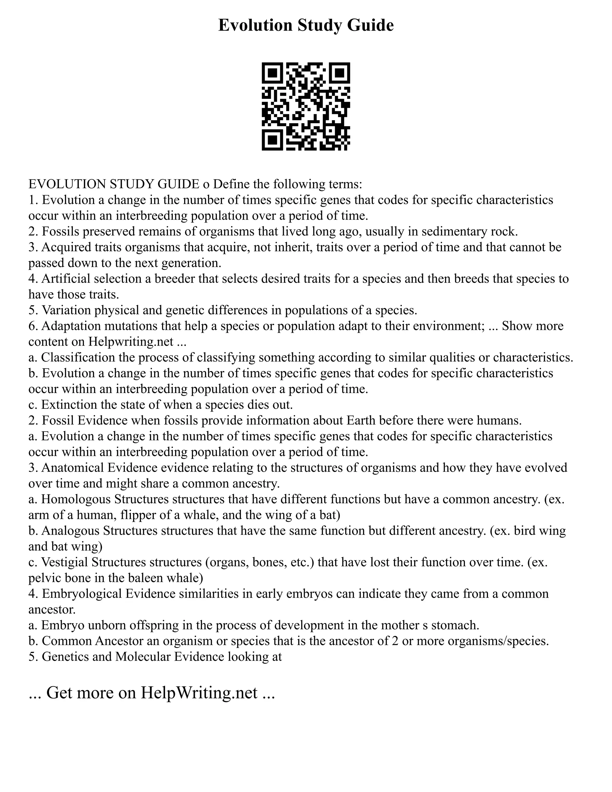 Evolution Study Guide
EVOLUTION STUDY GUIDE o Define the following terms:
1. Evolution a change in the number of times specific genes that codes for specific characteristics
occur within an interbreeding population over a period of time.
2. Fossils preserved remains of organisms that lived long ago, usually in sedimentary rock.
3. Acquired traits organisms that acquire, not inherit, traits over a period of time and that cannot be
passed down to the next generation.
4. Artificial selection a breeder that selects desired traits for a species and then breeds that species to
have those traits.
5. Variation physical and genetic differences in populations of a species.
6. Adaptation mutations that help a species or population adapt to their environment; ... Show more
content on Helpwriting.net ...
a. Classification the process of classifying something according to similar qualities or characteristics.
b. Evolution a change in the number of times specific genes that codes for specific characteristics
occur within an interbreeding population over a period of time.
c. Extinction the state of when a species dies out.
2. Fossil Evidence when fossils provide information about Earth before there were humans.
a. Evolution a change in the number of times specific genes that codes for specific characteristics
occur within an interbreeding population over a period of time.
3. Anatomical Evidence evidence relating to the structures of organisms and how they have evolved
over time and might share a common ancestry.
a. Homologous Structures structures that have different functions but have a common ancestry. (ex.
arm of a human, flipper of a whale, and the wing of a bat)
b. Analogous Structures structures that have the same function but different ancestry. (ex. bird wing
and bat wing)
c. Vestigial Structures structures (organs, bones, etc.) that have lost their function over time. (ex.
pelvic bone in the baleen whale)
4. Embryological Evidence similarities in early embryos can indicate they came from a common
ancestor.
a. Embryo unborn offspring in the process of development in the mother s stomach.
b. Common Ancestor an organism or species that is the ancestor of 2 or more organisms/species.
5. Genetics and Molecular Evidence looking at
... Get more on HelpWriting.net ...
 