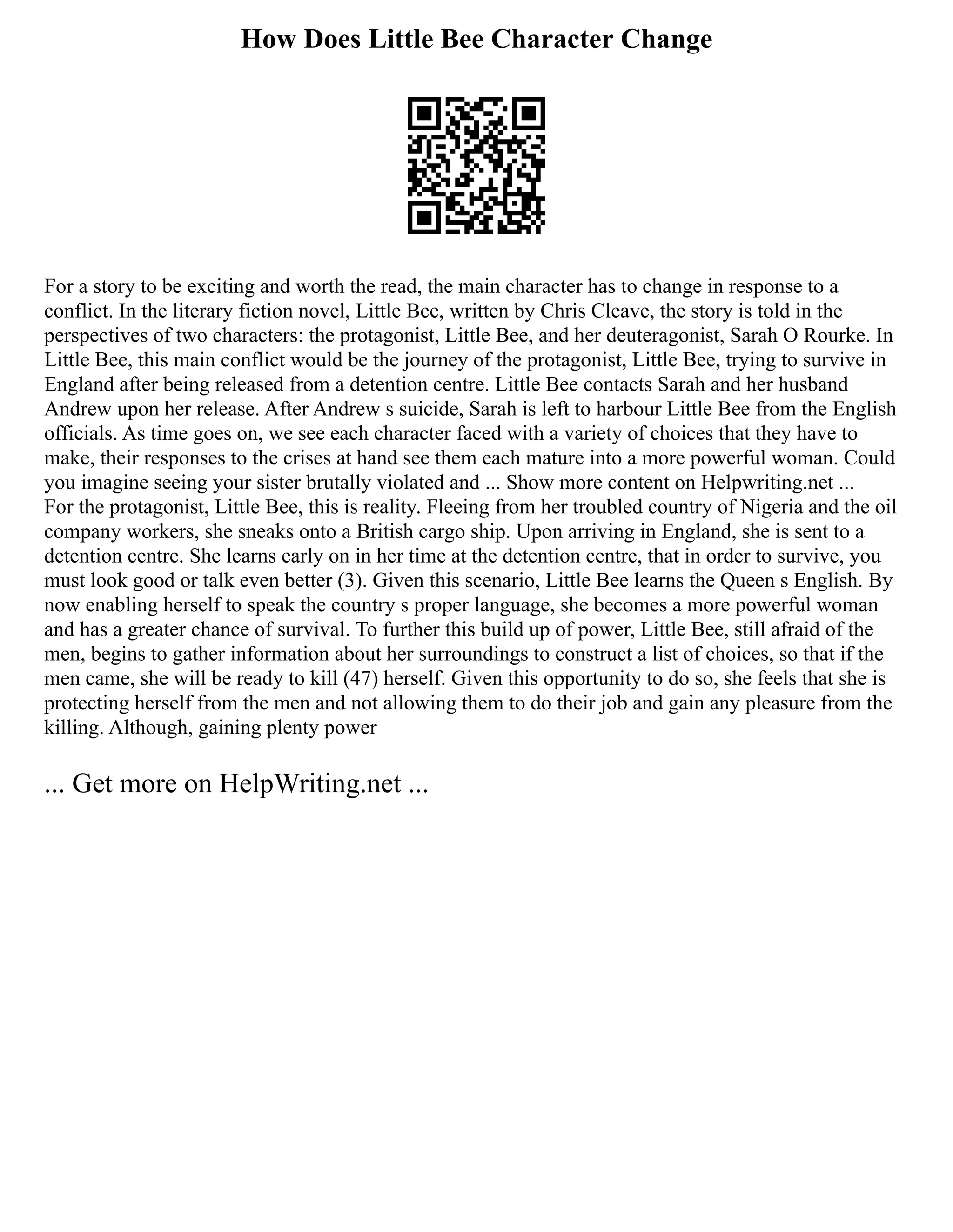 How Does Little Bee Character Change
For a story to be exciting and worth the read, the main character has to change in response to a
conflict. In the literary fiction novel, Little Bee, written by Chris Cleave, the story is told in the
perspectives of two characters: the protagonist, Little Bee, and her deuteragonist, Sarah O Rourke. In
Little Bee, this main conflict would be the journey of the protagonist, Little Bee, trying to survive in
England after being released from a detention centre. Little Bee contacts Sarah and her husband
Andrew upon her release. After Andrew s suicide, Sarah is left to harbour Little Bee from the English
officials. As time goes on, we see each character faced with a variety of choices that they have to
make, their responses to the crises at hand see them each mature into a more powerful woman. Could
you imagine seeing your sister brutally violated and ... Show more content on Helpwriting.net ...
For the protagonist, Little Bee, this is reality. Fleeing from her troubled country of Nigeria and the oil
company workers, she sneaks onto a British cargo ship. Upon arriving in England, she is sent to a
detention centre. She learns early on in her time at the detention centre, that in order to survive, you
must look good or talk even better (3). Given this scenario, Little Bee learns the Queen s English. By
now enabling herself to speak the country s proper language, she becomes a more powerful woman
and has a greater chance of survival. To further this build up of power, Little Bee, still afraid of the
men, begins to gather information about her surroundings to construct a list of choices, so that if the
men came, she will be ready to kill (47) herself. Given this opportunity to do so, she feels that she is
protecting herself from the men and not allowing them to do their job and gain any pleasure from the
killing. Although, gaining plenty power
... Get more on HelpWriting.net ...
 