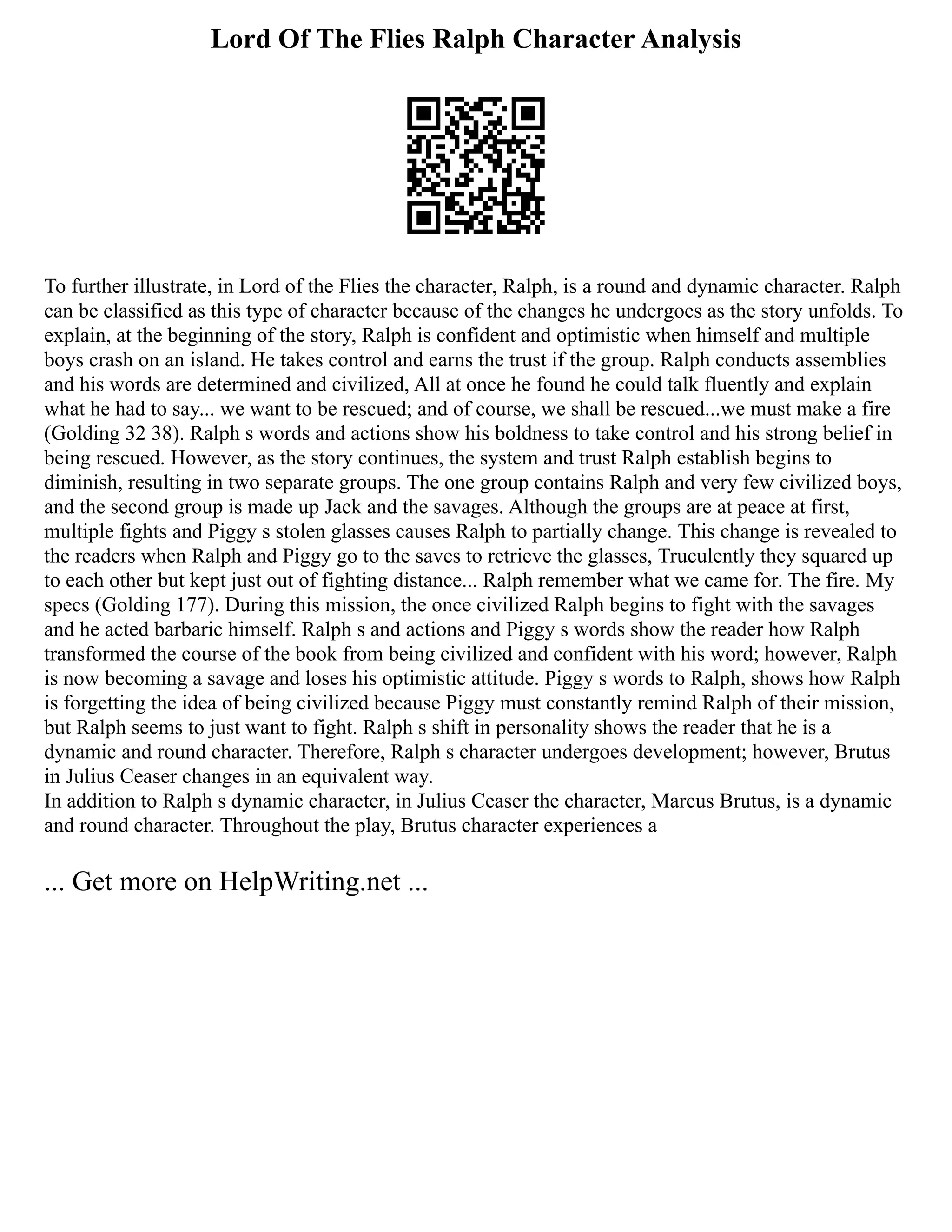 Lord Of The Flies Ralph Character Analysis
To further illustrate, in Lord of the Flies the character, Ralph, is a round and dynamic character. Ralph
can be classified as this type of character because of the changes he undergoes as the story unfolds. To
explain, at the beginning of the story, Ralph is confident and optimistic when himself and multiple
boys crash on an island. He takes control and earns the trust if the group. Ralph conducts assemblies
and his words are determined and civilized, All at once he found he could talk fluently and explain
what he had to say... we want to be rescued; and of course, we shall be rescued...we must make a fire
(Golding 32 38). Ralph s words and actions show his boldness to take control and his strong belief in
being rescued. However, as the story continues, the system and trust Ralph establish begins to
diminish, resulting in two separate groups. The one group contains Ralph and very few civilized boys,
and the second group is made up Jack and the savages. Although the groups are at peace at first,
multiple fights and Piggy s stolen glasses causes Ralph to partially change. This change is revealed to
the readers when Ralph and Piggy go to the saves to retrieve the glasses, Truculently they squared up
to each other but kept just out of fighting distance... Ralph remember what we came for. The fire. My
specs (Golding 177). During this mission, the once civilized Ralph begins to fight with the savages
and he acted barbaric himself. Ralph s and actions and Piggy s words show the reader how Ralph
transformed the course of the book from being civilized and confident with his word; however, Ralph
is now becoming a savage and loses his optimistic attitude. Piggy s words to Ralph, shows how Ralph
is forgetting the idea of being civilized because Piggy must constantly remind Ralph of their mission,
but Ralph seems to just want to fight. Ralph s shift in personality shows the reader that he is a
dynamic and round character. Therefore, Ralph s character undergoes development; however, Brutus
in Julius Ceaser changes in an equivalent way.
In addition to Ralph s dynamic character, in Julius Ceaser the character, Marcus Brutus, is a dynamic
and round character. Throughout the play, Brutus character experiences a
... Get more on HelpWriting.net ...
 