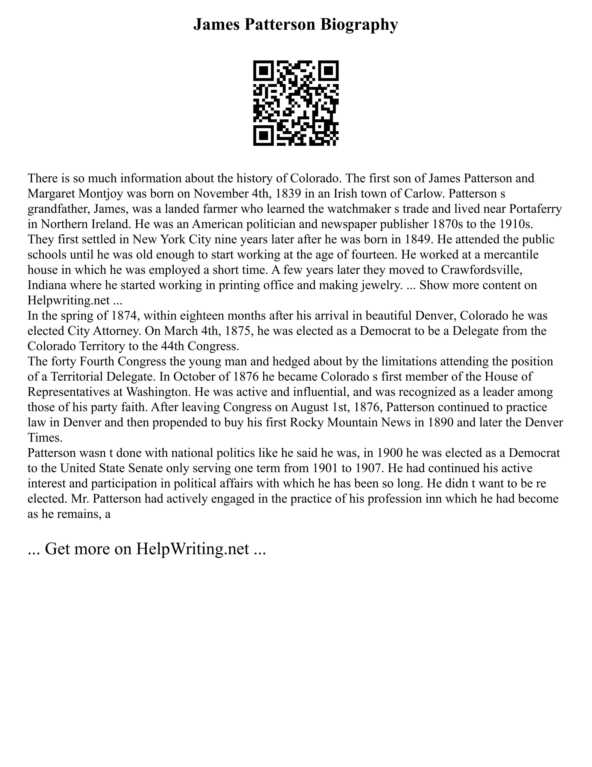 James Patterson Biography
There is so much information about the history of Colorado. The first son of James Patterson and
Margaret Montjoy was born on November 4th, 1839 in an Irish town of Carlow. Patterson s
grandfather, James, was a landed farmer who learned the watchmaker s trade and lived near Portaferry
in Northern Ireland. He was an American politician and newspaper publisher 1870s to the 1910s.
They first settled in New York City nine years later after he was born in 1849. He attended the public
schools until he was old enough to start working at the age of fourteen. He worked at a mercantile
house in which he was employed a short time. A few years later they moved to Crawfordsville,
Indiana where he started working in printing office and making jewelry. ... Show more content on
Helpwriting.net ...
In the spring of 1874, within eighteen months after his arrival in beautiful Denver, Colorado he was
elected City Attorney. On March 4th, 1875, he was elected as a Democrat to be a Delegate from the
Colorado Territory to the 44th Congress.
The forty Fourth Congress the young man and hedged about by the limitations attending the position
of a Territorial Delegate. In October of 1876 he became Colorado s first member of the House of
Representatives at Washington. He was active and influential, and was recognized as a leader among
those of his party faith. After leaving Congress on August 1st, 1876, Patterson continued to practice
law in Denver and then propended to buy his first Rocky Mountain News in 1890 and later the Denver
Times.
Patterson wasn t done with national politics like he said he was, in 1900 he was elected as a Democrat
to the United State Senate only serving one term from 1901 to 1907. He had continued his active
interest and participation in political affairs with which he has been so long. He didn t want to be re
elected. Mr. Patterson had actively engaged in the practice of his profession inn which he had become
as he remains, a
... Get more on HelpWriting.net ...
 