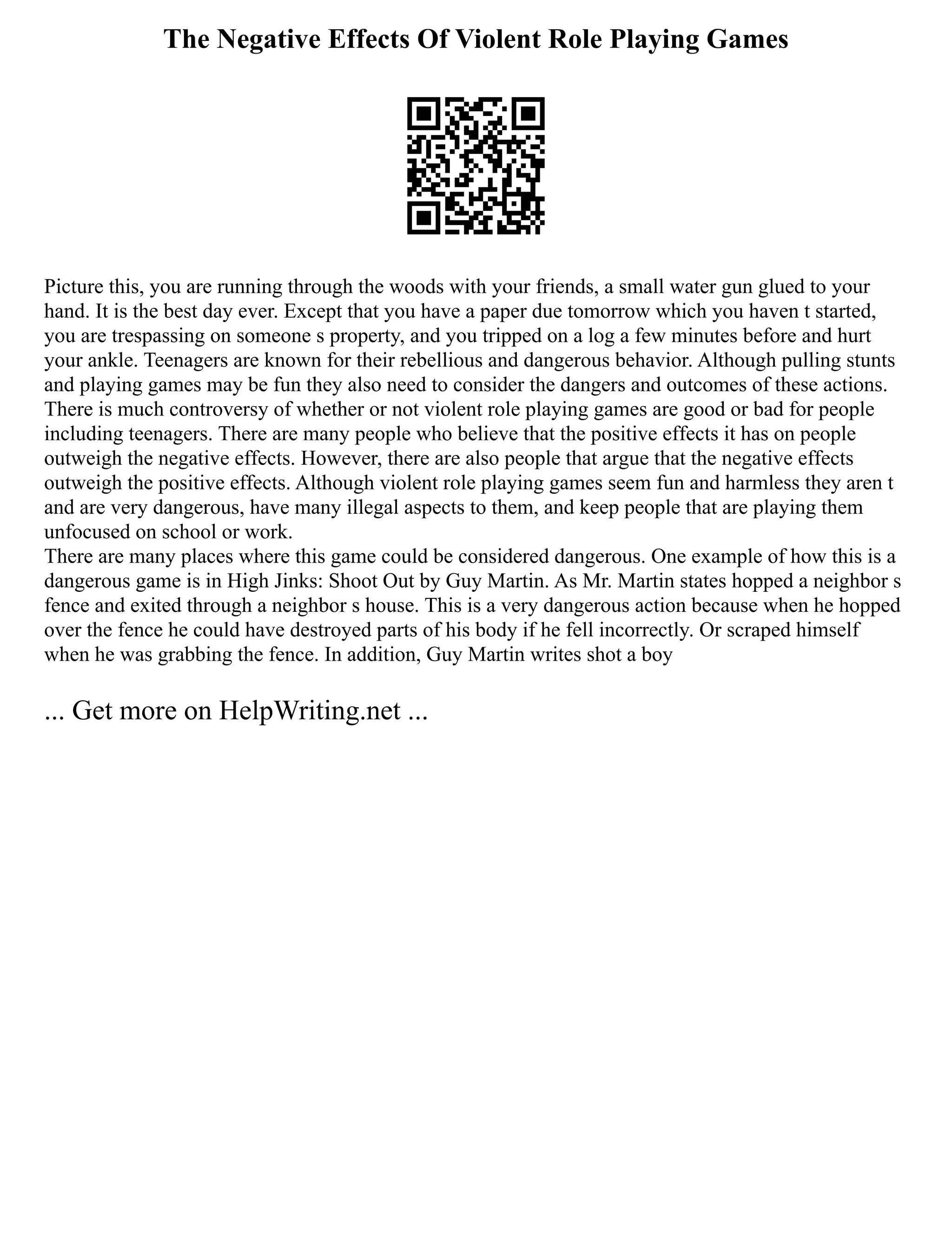 The Negative Effects Of Violent Role Playing Games
Picture this, you are running through the woods with your friends, a small water gun glued to your
hand. It is the best day ever. Except that you have a paper due tomorrow which you haven t started,
you are trespassing on someone s property, and you tripped on a log a few minutes before and hurt
your ankle. Teenagers are known for their rebellious and dangerous behavior. Although pulling stunts
and playing games may be fun they also need to consider the dangers and outcomes of these actions.
There is much controversy of whether or not violent role playing games are good or bad for people
including teenagers. There are many people who believe that the positive effects it has on people
outweigh the negative effects. However, there are also people that argue that the negative effects
outweigh the positive effects. Although violent role playing games seem fun and harmless they aren t
and are very dangerous, have many illegal aspects to them, and keep people that are playing them
unfocused on school or work.
There are many places where this game could be considered dangerous. One example of how this is a
dangerous game is in High Jinks: Shoot Out by Guy Martin. As Mr. Martin states hopped a neighbor s
fence and exited through a neighbor s house. This is a very dangerous action because when he hopped
over the fence he could have destroyed parts of his body if he fell incorrectly. Or scraped himself
when he was grabbing the fence. In addition, Guy Martin writes shot a boy
... Get more on HelpWriting.net ...
 