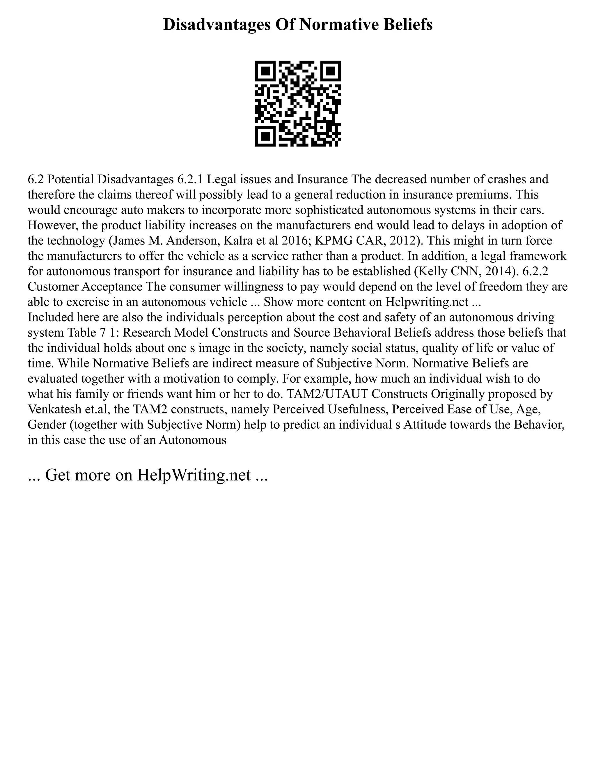 Disadvantages Of Normative Beliefs
6.2 Potential Disadvantages 6.2.1 Legal issues and Insurance The decreased number of crashes and
therefore the claims thereof will possibly lead to a general reduction in insurance premiums. This
would encourage auto makers to incorporate more sophisticated autonomous systems in their cars.
However, the product liability increases on the manufacturers end would lead to delays in adoption of
the technology (James M. Anderson, Kalra et al 2016; KPMG CAR, 2012). This might in turn force
the manufacturers to offer the vehicle as a service rather than a product. In addition, a legal framework
for autonomous transport for insurance and liability has to be established (Kelly CNN, 2014). 6.2.2
Customer Acceptance The consumer willingness to pay would depend on the level of freedom they are
able to exercise in an autonomous vehicle ... Show more content on Helpwriting.net ...
Included here are also the individuals perception about the cost and safety of an autonomous driving
system Table 7 1: Research Model Constructs and Source Behavioral Beliefs address those beliefs that
the individual holds about one s image in the society, namely social status, quality of life or value of
time. While Normative Beliefs are indirect measure of Subjective Norm. Normative Beliefs are
evaluated together with a motivation to comply. For example, how much an individual wish to do
what his family or friends want him or her to do. TAM2/UTAUT Constructs Originally proposed by
Venkatesh et.al, the TAM2 constructs, namely Perceived Usefulness, Perceived Ease of Use, Age,
Gender (together with Subjective Norm) help to predict an individual s Attitude towards the Behavior,
in this case the use of an Autonomous
... Get more on HelpWriting.net ...
 