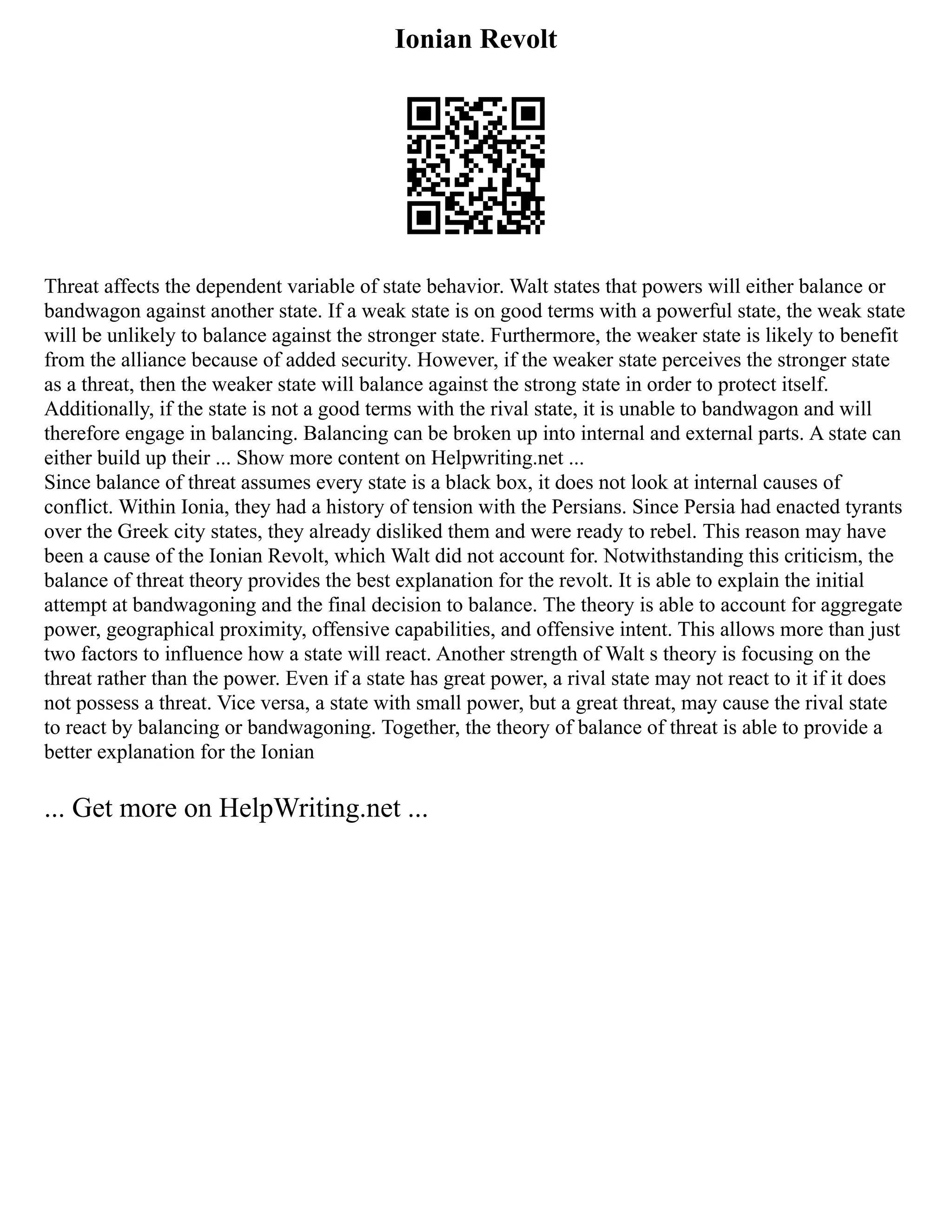 Ionian Revolt
Threat affects the dependent variable of state behavior. Walt states that powers will either balance or
bandwagon against another state. If a weak state is on good terms with a powerful state, the weak state
will be unlikely to balance against the stronger state. Furthermore, the weaker state is likely to benefit
from the alliance because of added security. However, if the weaker state perceives the stronger state
as a threat, then the weaker state will balance against the strong state in order to protect itself.
Additionally, if the state is not a good terms with the rival state, it is unable to bandwagon and will
therefore engage in balancing. Balancing can be broken up into internal and external parts. A state can
either build up their ... Show more content on Helpwriting.net ...
Since balance of threat assumes every state is a black box, it does not look at internal causes of
conflict. Within Ionia, they had a history of tension with the Persians. Since Persia had enacted tyrants
over the Greek city states, they already disliked them and were ready to rebel. This reason may have
been a cause of the Ionian Revolt, which Walt did not account for. Notwithstanding this criticism, the
balance of threat theory provides the best explanation for the revolt. It is able to explain the initial
attempt at bandwagoning and the final decision to balance. The theory is able to account for aggregate
power, geographical proximity, offensive capabilities, and offensive intent. This allows more than just
two factors to influence how a state will react. Another strength of Walt s theory is focusing on the
threat rather than the power. Even if a state has great power, a rival state may not react to it if it does
not possess a threat. Vice versa, a state with small power, but a great threat, may cause the rival state
to react by balancing or bandwagoning. Together, the theory of balance of threat is able to provide a
better explanation for the Ionian
... Get more on HelpWriting.net ...
 