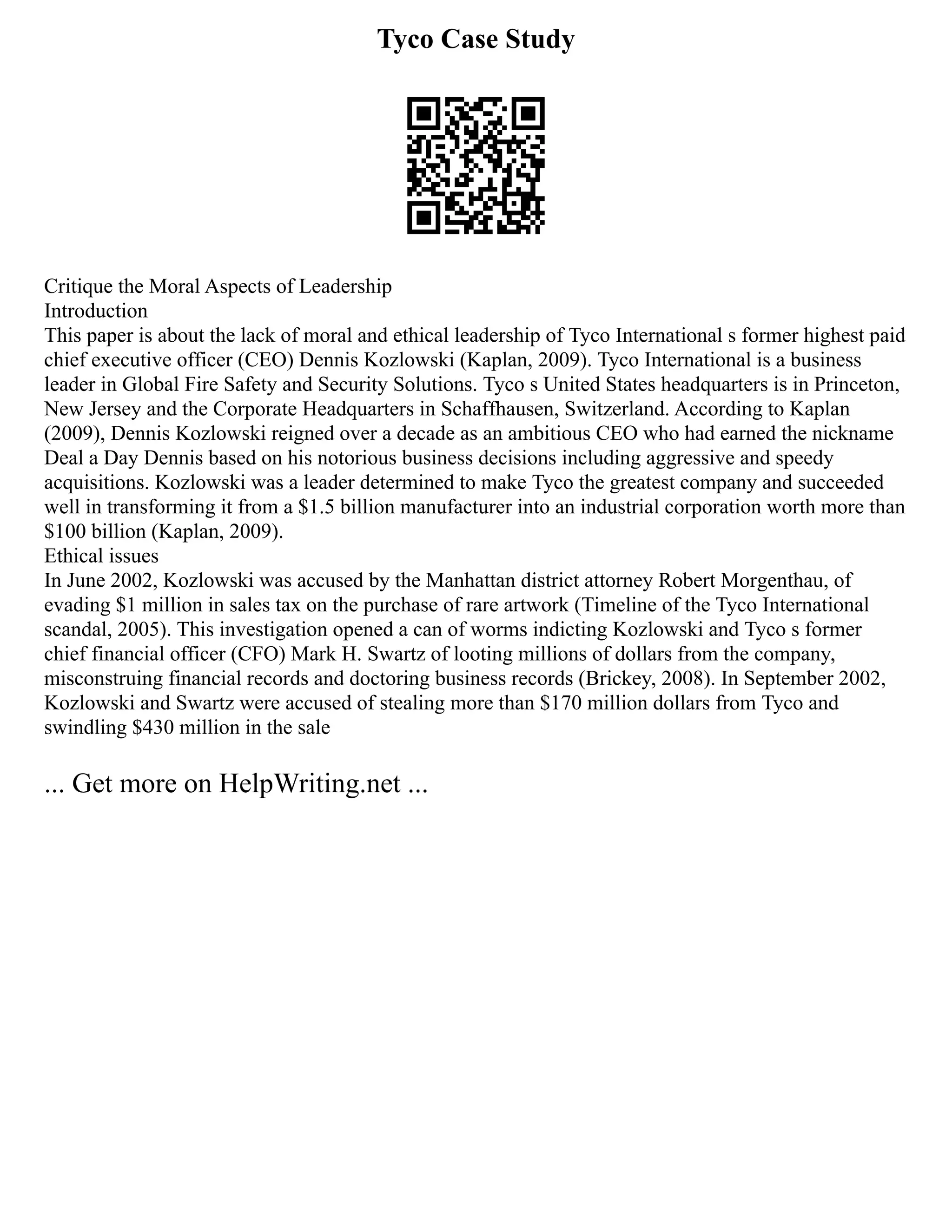 Tyco Case Study
Critique the Moral Aspects of Leadership
Introduction
This paper is about the lack of moral and ethical leadership of Tyco International s former highest paid
chief executive officer (CEO) Dennis Kozlowski (Kaplan, 2009). Tyco International is a business
leader in Global Fire Safety and Security Solutions. Tyco s United States headquarters is in Princeton,
New Jersey and the Corporate Headquarters in Schaffhausen, Switzerland. According to Kaplan
(2009), Dennis Kozlowski reigned over a decade as an ambitious CEO who had earned the nickname
Deal a Day Dennis based on his notorious business decisions including aggressive and speedy
acquisitions. Kozlowski was a leader determined to make Tyco the greatest company and succeeded
well in transforming it from a $1.5 billion manufacturer into an industrial corporation worth more than
$100 billion (Kaplan, 2009).
Ethical issues
In June 2002, Kozlowski was accused by the Manhattan district attorney Robert Morgenthau, of
evading $1 million in sales tax on the purchase of rare artwork (Timeline of the Tyco International
scandal, 2005). This investigation opened a can of worms indicting Kozlowski and Tyco s former
chief financial officer (CFO) Mark H. Swartz of looting millions of dollars from the company,
misconstruing financial records and doctoring business records (Brickey, 2008). In September 2002,
Kozlowski and Swartz were accused of stealing more than $170 million dollars from Tyco and
swindling $430 million in the sale
... Get more on HelpWriting.net ...
 