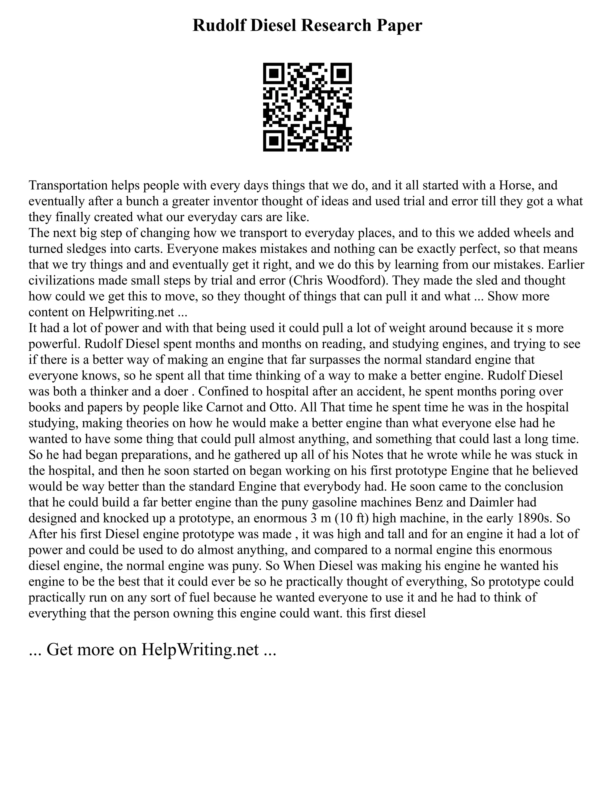 Rudolf Diesel Research Paper
Transportation helps people with every days things that we do, and it all started with a Horse, and
eventually after a bunch a greater inventor thought of ideas and used trial and error till they got a what
they finally created what our everyday cars are like.
The next big step of changing how we transport to everyday places, and to this we added wheels and
turned sledges into carts. Everyone makes mistakes and nothing can be exactly perfect, so that means
that we try things and and eventually get it right, and we do this by learning from our mistakes. Earlier
civilizations made small steps by trial and error (Chris Woodford). They made the sled and thought
how could we get this to move, so they thought of things that can pull it and what ... Show more
content on Helpwriting.net ...
It had a lot of power and with that being used it could pull a lot of weight around because it s more
powerful. Rudolf Diesel spent months and months on reading, and studying engines, and trying to see
if there is a better way of making an engine that far surpasses the normal standard engine that
everyone knows, so he spent all that time thinking of a way to make a better engine. Rudolf Diesel
was both a thinker and a doer . Confined to hospital after an accident, he spent months poring over
books and papers by people like Carnot and Otto. All That time he spent time he was in the hospital
studying, making theories on how he would make a better engine than what everyone else had he
wanted to have some thing that could pull almost anything, and something that could last a long time.
So he had began preparations, and he gathered up all of his Notes that he wrote while he was stuck in
the hospital, and then he soon started on began working on his first prototype Engine that he believed
would be way better than the standard Engine that everybody had. He soon came to the conclusion
that he could build a far better engine than the puny gasoline machines Benz and Daimler had
designed and knocked up a prototype, an enormous 3 m (10 ft) high machine, in the early 1890s. So
After his first Diesel engine prototype was made , it was high and tall and for an engine it had a lot of
power and could be used to do almost anything, and compared to a normal engine this enormous
diesel engine, the normal engine was puny. So When Diesel was making his engine he wanted his
engine to be the best that it could ever be so he practically thought of everything, So prototype could
practically run on any sort of fuel because he wanted everyone to use it and he had to think of
everything that the person owning this engine could want. this first diesel
... Get more on HelpWriting.net ...
 