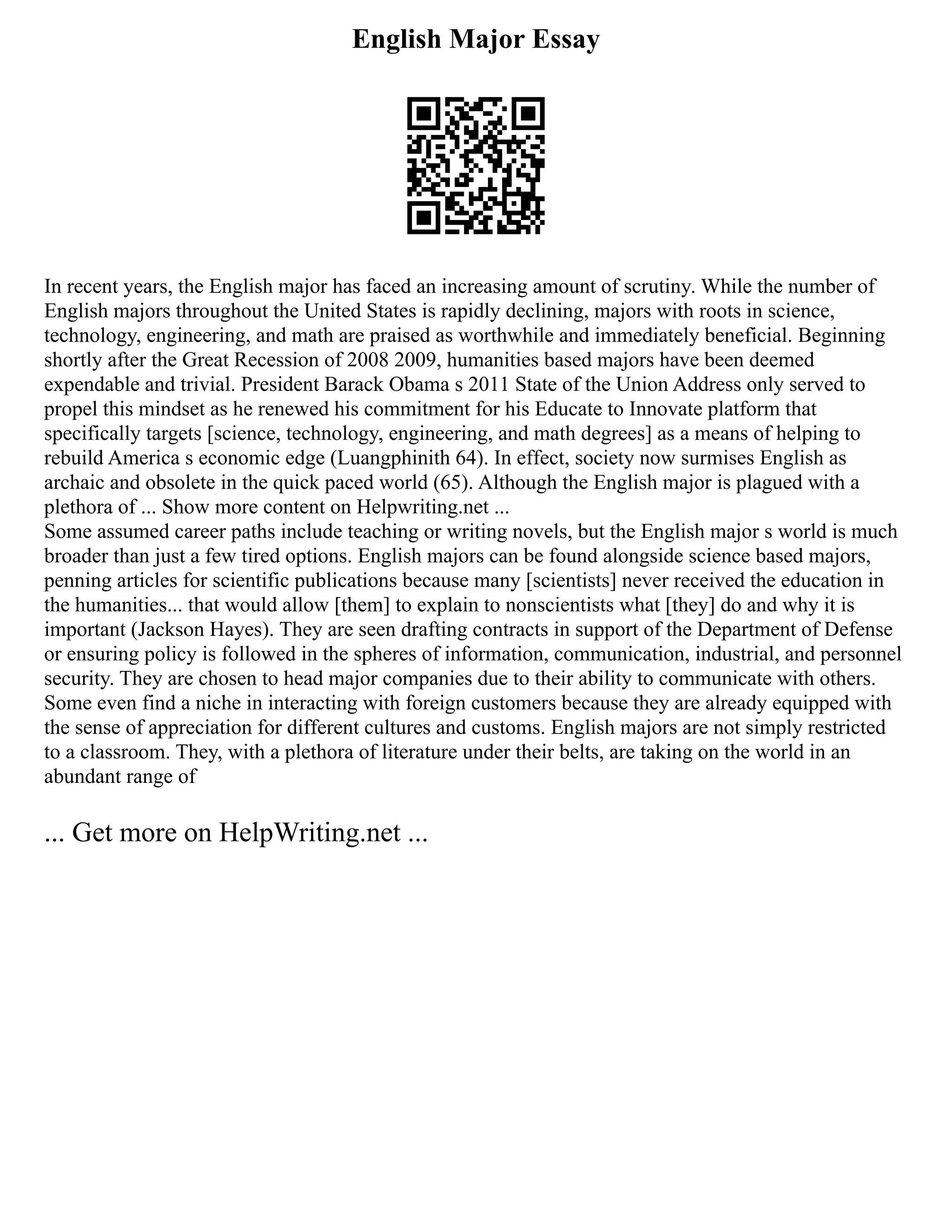 English Major Essay
In recent years, the English major has faced an increasing amount of scrutiny. While the number of
English majors throughout the United States is rapidly declining, majors with roots in science,
technology, engineering, and math are praised as worthwhile and immediately beneficial. Beginning
shortly after the Great Recession of 2008 2009, humanities based majors have been deemed
expendable and trivial. President Barack Obama s 2011 State of the Union Address only served to
propel this mindset as he renewed his commitment for his Educate to Innovate platform that
specifically targets [science, technology, engineering, and math degrees] as a means of helping to
rebuild America s economic edge (Luangphinith 64). In effect, society now surmises English as
archaic and obsolete in the quick paced world (65). Although the English major is plagued with a
plethora of ... Show more content on Helpwriting.net ...
Some assumed career paths include teaching or writing novels, but the English major s world is much
broader than just a few tired options. English majors can be found alongside science based majors,
penning articles for scientific publications because many [scientists] never received the education in
the humanities... that would allow [them] to explain to nonscientists what [they] do and why it is
important (Jackson Hayes). They are seen drafting contracts in support of the Department of Defense
or ensuring policy is followed in the spheres of information, communication, industrial, and personnel
security. They are chosen to head major companies due to their ability to communicate with others.
Some even find a niche in interacting with foreign customers because they are already equipped with
the sense of appreciation for different cultures and customs. English majors are not simply restricted
to a classroom. They, with a plethora of literature under their belts, are taking on the world in an
abundant range of
... Get more on HelpWriting.net ...
 