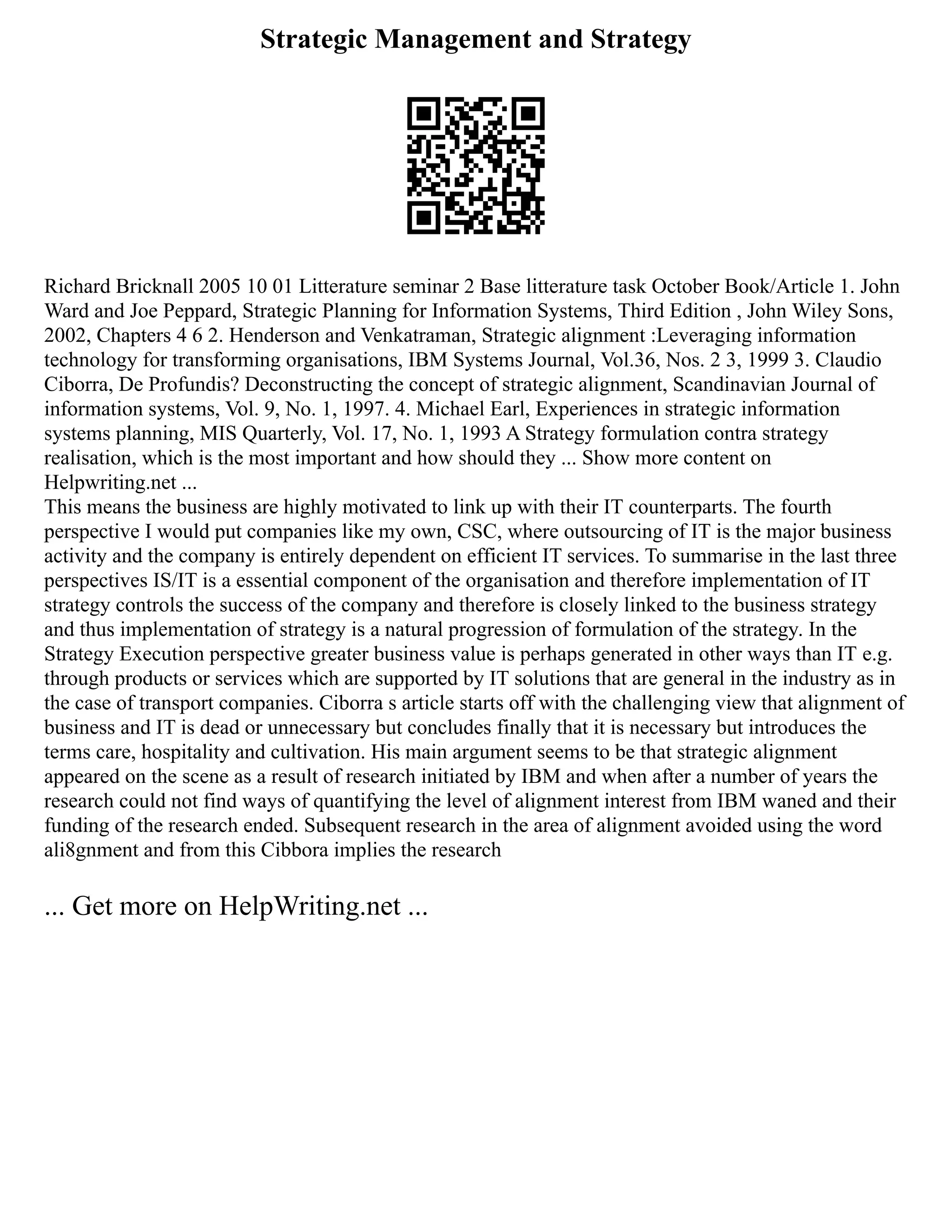 Strategic Management and Strategy
Richard Bricknall 2005 10 01 Litterature seminar 2 Base litterature task October Book/Article 1. John
Ward and Joe Peppard, Strategic Planning for Information Systems, Third Edition , John Wiley Sons,
2002, Chapters 4 6 2. Henderson and Venkatraman, Strategic alignment :Leveraging information
technology for transforming organisations, IBM Systems Journal, Vol.36, Nos. 2 3, 1999 3. Claudio
Ciborra, De Profundis? Deconstructing the concept of strategic alignment, Scandinavian Journal of
information systems, Vol. 9, No. 1, 1997. 4. Michael Earl, Experiences in strategic information
systems planning, MIS Quarterly, Vol. 17, No. 1, 1993 A Strategy formulation contra strategy
realisation, which is the most important and how should they ... Show more content on
Helpwriting.net ...
This means the business are highly motivated to link up with their IT counterparts. The fourth
perspective I would put companies like my own, CSC, where outsourcing of IT is the major business
activity and the company is entirely dependent on efficient IT services. To summarise in the last three
perspectives IS/IT is a essential component of the organisation and therefore implementation of IT
strategy controls the success of the company and therefore is closely linked to the business strategy
and thus implementation of strategy is a natural progression of formulation of the strategy. In the
Strategy Execution perspective greater business value is perhaps generated in other ways than IT e.g.
through products or services which are supported by IT solutions that are general in the industry as in
the case of transport companies. Ciborra s article starts off with the challenging view that alignment of
business and IT is dead or unnecessary but concludes finally that it is necessary but introduces the
terms care, hospitality and cultivation. His main argument seems to be that strategic alignment
appeared on the scene as a result of research initiated by IBM and when after a number of years the
research could not find ways of quantifying the level of alignment interest from IBM waned and their
funding of the research ended. Subsequent research in the area of alignment avoided using the word
ali8gnment and from this Cibbora implies the research
... Get more on HelpWriting.net ...
 