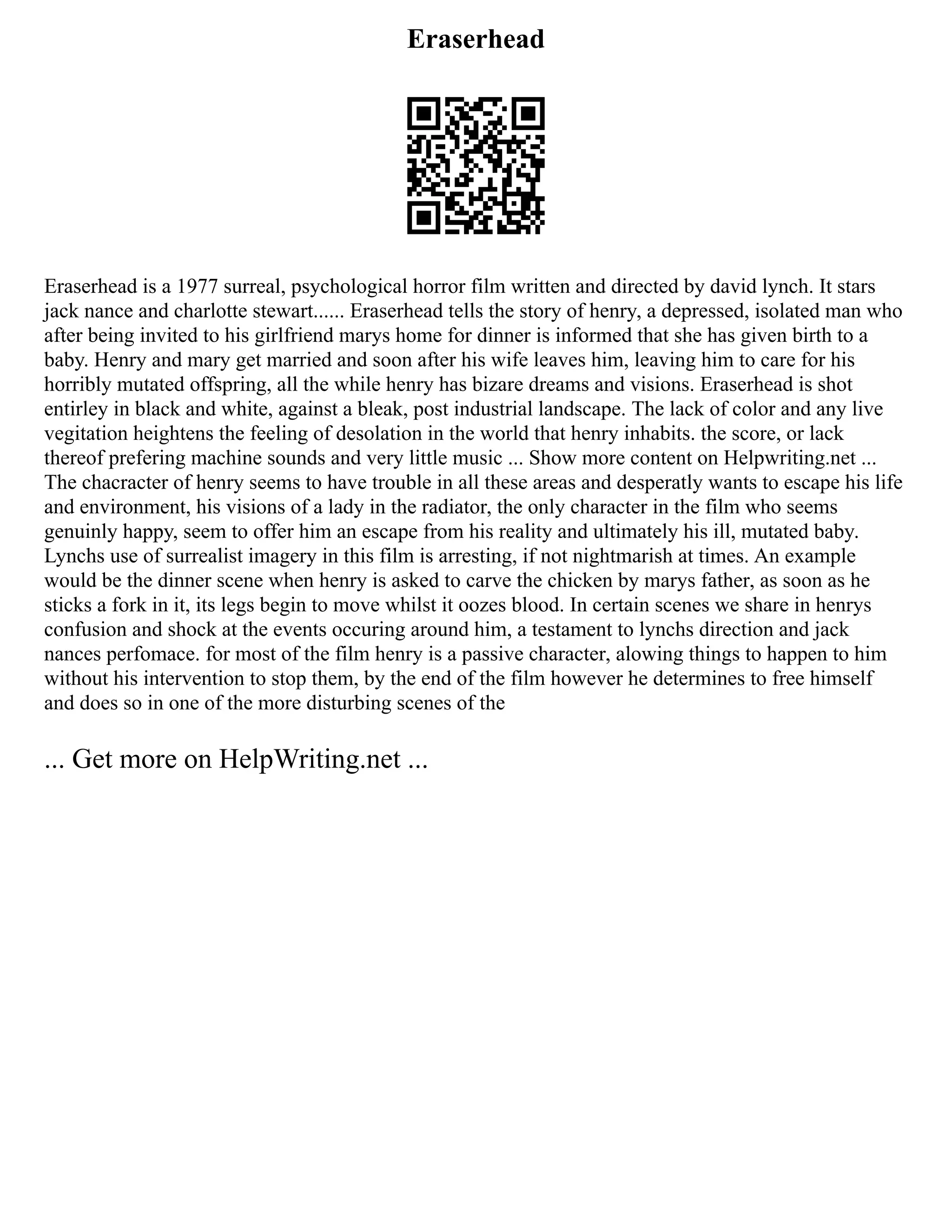 Eraserhead
Eraserhead is a 1977 surreal, psychological horror film written and directed by david lynch. It stars
jack nance and charlotte stewart...... Eraserhead tells the story of henry, a depressed, isolated man who
after being invited to his girlfriend marys home for dinner is informed that she has given birth to a
baby. Henry and mary get married and soon after his wife leaves him, leaving him to care for his
horribly mutated offspring, all the while henry has bizare dreams and visions. Eraserhead is shot
entirley in black and white, against a bleak, post industrial landscape. The lack of color and any live
vegitation heightens the feeling of desolation in the world that henry inhabits. the score, or lack
thereof prefering machine sounds and very little music ... Show more content on Helpwriting.net ...
The chacracter of henry seems to have trouble in all these areas and desperatly wants to escape his life
and environment, his visions of a lady in the radiator, the only character in the film who seems
genuinly happy, seem to offer him an escape from his reality and ultimately his ill, mutated baby.
Lynchs use of surrealist imagery in this film is arresting, if not nightmarish at times. An example
would be the dinner scene when henry is asked to carve the chicken by marys father, as soon as he
sticks a fork in it, its legs begin to move whilst it oozes blood. In certain scenes we share in henrys
confusion and shock at the events occuring around him, a testament to lynchs direction and jack
nances perfomace. for most of the film henry is a passive character, alowing things to happen to him
without his intervention to stop them, by the end of the film however he determines to free himself
and does so in one of the more disturbing scenes of the
... Get more on HelpWriting.net ...
 