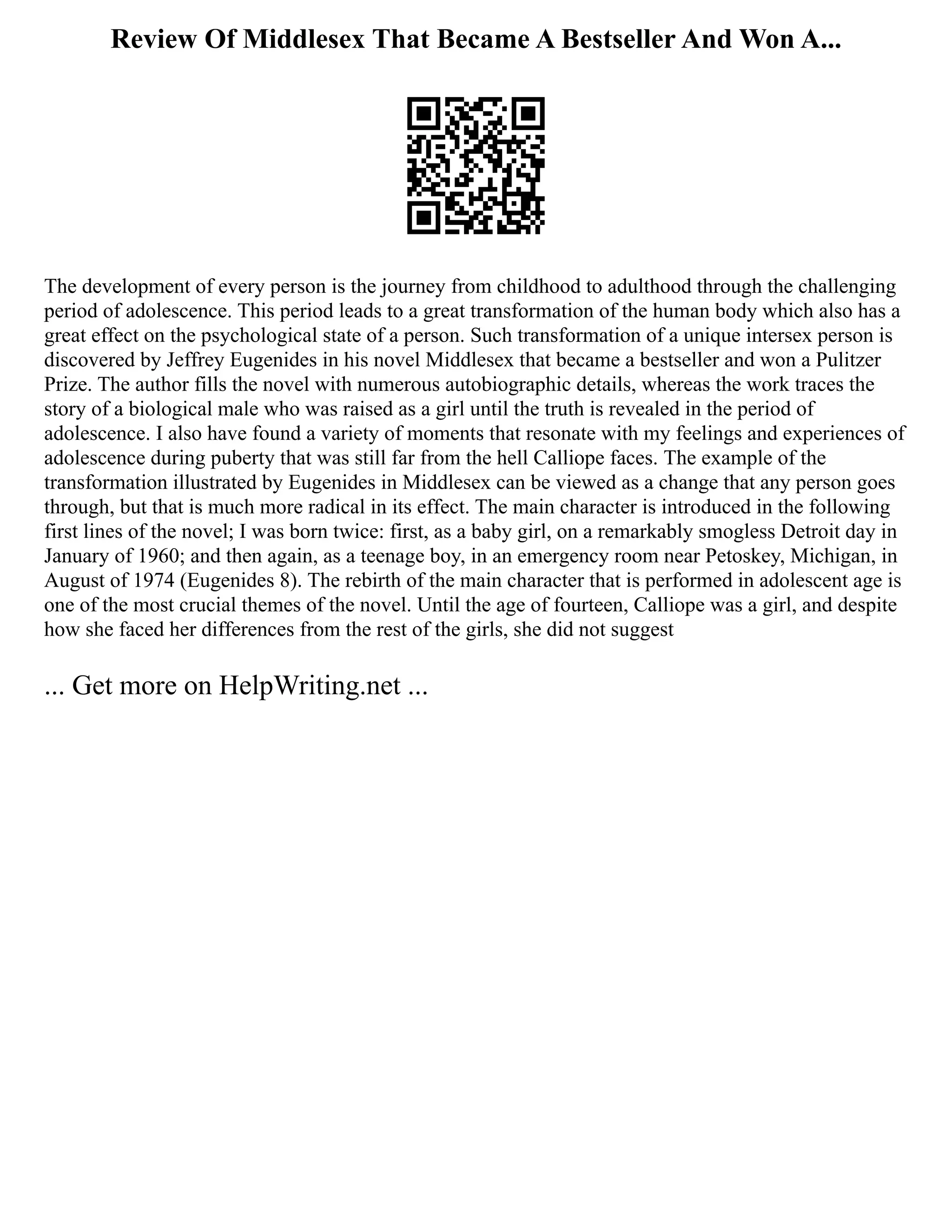 Review Of Middlesex That Became A Bestseller And Won A...
The development of every person is the journey from childhood to adulthood through the challenging
period of adolescence. This period leads to a great transformation of the human body which also has a
great effect on the psychological state of a person. Such transformation of a unique intersex person is
discovered by Jeffrey Eugenides in his novel Middlesex that became a bestseller and won a Pulitzer
Prize. The author fills the novel with numerous autobiographic details, whereas the work traces the
story of a biological male who was raised as a girl until the truth is revealed in the period of
adolescence. I also have found a variety of moments that resonate with my feelings and experiences of
adolescence during puberty that was still far from the hell Calliope faces. The example of the
transformation illustrated by Eugenides in Middlesex can be viewed as a change that any person goes
through, but that is much more radical in its effect. The main character is introduced in the following
first lines of the novel; I was born twice: first, as a baby girl, on a remarkably smogless Detroit day in
January of 1960; and then again, as a teenage boy, in an emergency room near Petoskey, Michigan, in
August of 1974 (Eugenides 8). The rebirth of the main character that is performed in adolescent age is
one of the most crucial themes of the novel. Until the age of fourteen, Calliope was a girl, and despite
how she faced her differences from the rest of the girls, she did not suggest
... Get more on HelpWriting.net ...
 