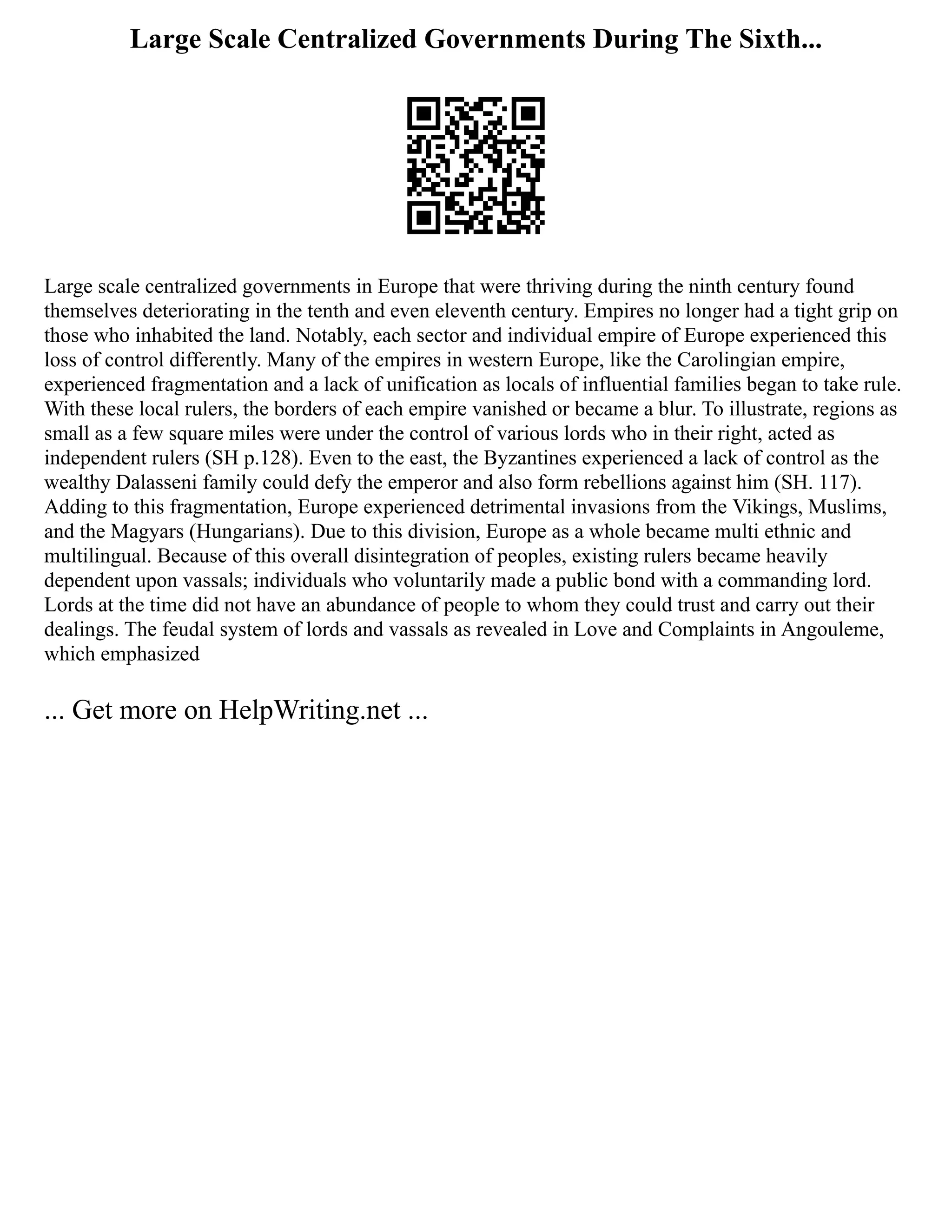 Large Scale Centralized Governments During The Sixth...
Large scale centralized governments in Europe that were thriving during the ninth century found
themselves deteriorating in the tenth and even eleventh century. Empires no longer had a tight grip on
those who inhabited the land. Notably, each sector and individual empire of Europe experienced this
loss of control differently. Many of the empires in western Europe, like the Carolingian empire,
experienced fragmentation and a lack of unification as locals of influential families began to take rule.
With these local rulers, the borders of each empire vanished or became a blur. To illustrate, regions as
small as a few square miles were under the control of various lords who in their right, acted as
independent rulers (SH p.128). Even to the east, the Byzantines experienced a lack of control as the
wealthy Dalasseni family could defy the emperor and also form rebellions against him (SH. 117).
Adding to this fragmentation, Europe experienced detrimental invasions from the Vikings, Muslims,
and the Magyars (Hungarians). Due to this division, Europe as a whole became multi ethnic and
multilingual. Because of this overall disintegration of peoples, existing rulers became heavily
dependent upon vassals; individuals who voluntarily made a public bond with a commanding lord.
Lords at the time did not have an abundance of people to whom they could trust and carry out their
dealings. The feudal system of lords and vassals as revealed in Love and Complaints in Angouleme,
which emphasized
... Get more on HelpWriting.net ...
 