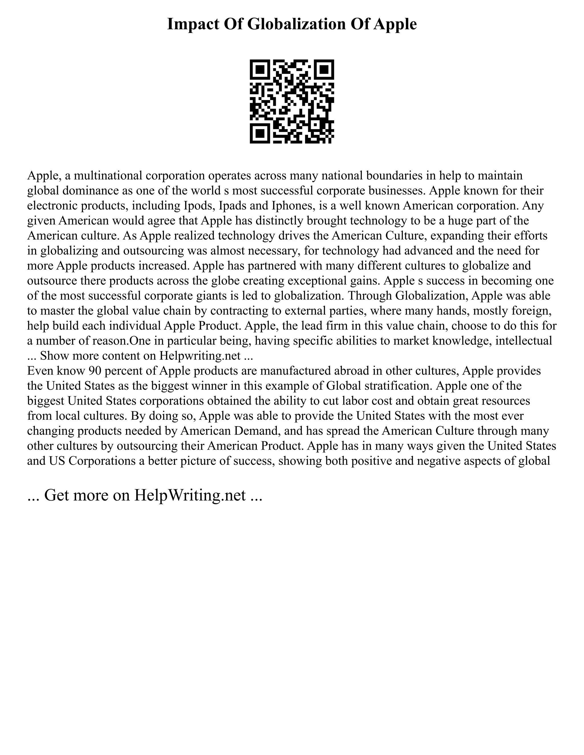 Impact Of Globalization Of Apple
Apple, a multinational corporation operates across many national boundaries in help to maintain
global dominance as one of the world s most successful corporate businesses. Apple known for their
electronic products, including Ipods, Ipads and Iphones, is a well known American corporation. Any
given American would agree that Apple has distinctly brought technology to be a huge part of the
American culture. As Apple realized technology drives the American Culture, expanding their efforts
in globalizing and outsourcing was almost necessary, for technology had advanced and the need for
more Apple products increased. Apple has partnered with many different cultures to globalize and
outsource there products across the globe creating exceptional gains. Apple s success in becoming one
of the most successful corporate giants is led to globalization. Through Globalization, Apple was able
to master the global value chain by contracting to external parties, where many hands, mostly foreign,
help build each individual Apple Product. Apple, the lead firm in this value chain, choose to do this for
a number of reason.One in particular being, having specific abilities to market knowledge, intellectual
... Show more content on Helpwriting.net ...
Even know 90 percent of Apple products are manufactured abroad in other cultures, Apple provides
the United States as the biggest winner in this example of Global stratification. Apple one of the
biggest United States corporations obtained the ability to cut labor cost and obtain great resources
from local cultures. By doing so, Apple was able to provide the United States with the most ever
changing products needed by American Demand, and has spread the American Culture through many
other cultures by outsourcing their American Product. Apple has in many ways given the United States
and US Corporations a better picture of success, showing both positive and negative aspects of global
... Get more on HelpWriting.net ...
 