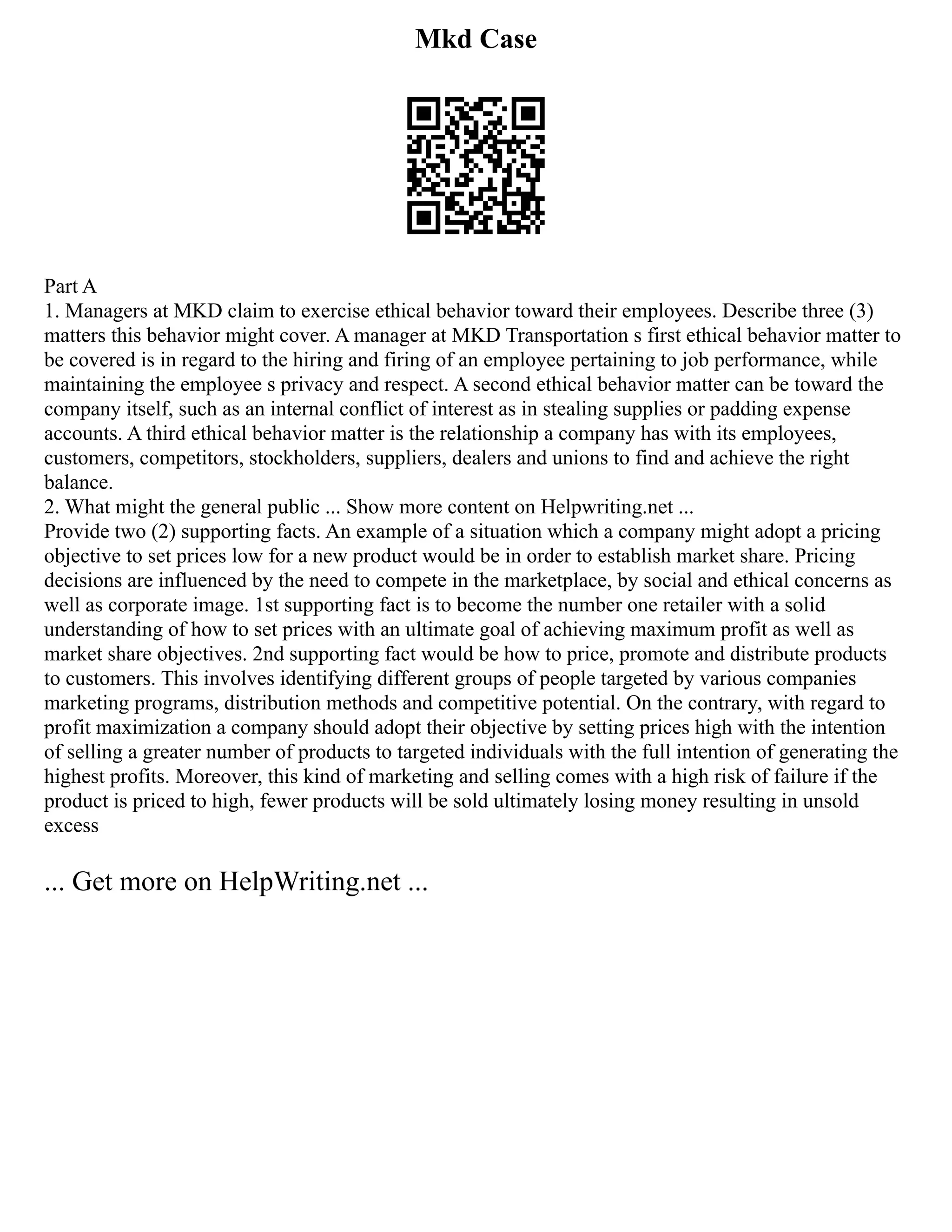 Mkd Case
Part A
1. Managers at MKD claim to exercise ethical behavior toward their employees. Describe three (3)
matters this behavior might cover. A manager at MKD Transportation s first ethical behavior matter to
be covered is in regard to the hiring and firing of an employee pertaining to job performance, while
maintaining the employee s privacy and respect. A second ethical behavior matter can be toward the
company itself, such as an internal conflict of interest as in stealing supplies or padding expense
accounts. A third ethical behavior matter is the relationship a company has with its employees,
customers, competitors, stockholders, suppliers, dealers and unions to find and achieve the right
balance.
2. What might the general public ... Show more content on Helpwriting.net ...
Provide two (2) supporting facts. An example of a situation which a company might adopt a pricing
objective to set prices low for a new product would be in order to establish market share. Pricing
decisions are influenced by the need to compete in the marketplace, by social and ethical concerns as
well as corporate image. 1st supporting fact is to become the number one retailer with a solid
understanding of how to set prices with an ultimate goal of achieving maximum profit as well as
market share objectives. 2nd supporting fact would be how to price, promote and distribute products
to customers. This involves identifying different groups of people targeted by various companies
marketing programs, distribution methods and competitive potential. On the contrary, with regard to
profit maximization a company should adopt their objective by setting prices high with the intention
of selling a greater number of products to targeted individuals with the full intention of generating the
highest profits. Moreover, this kind of marketing and selling comes with a high risk of failure if the
product is priced to high, fewer products will be sold ultimately losing money resulting in unsold
excess
... Get more on HelpWriting.net ...
 