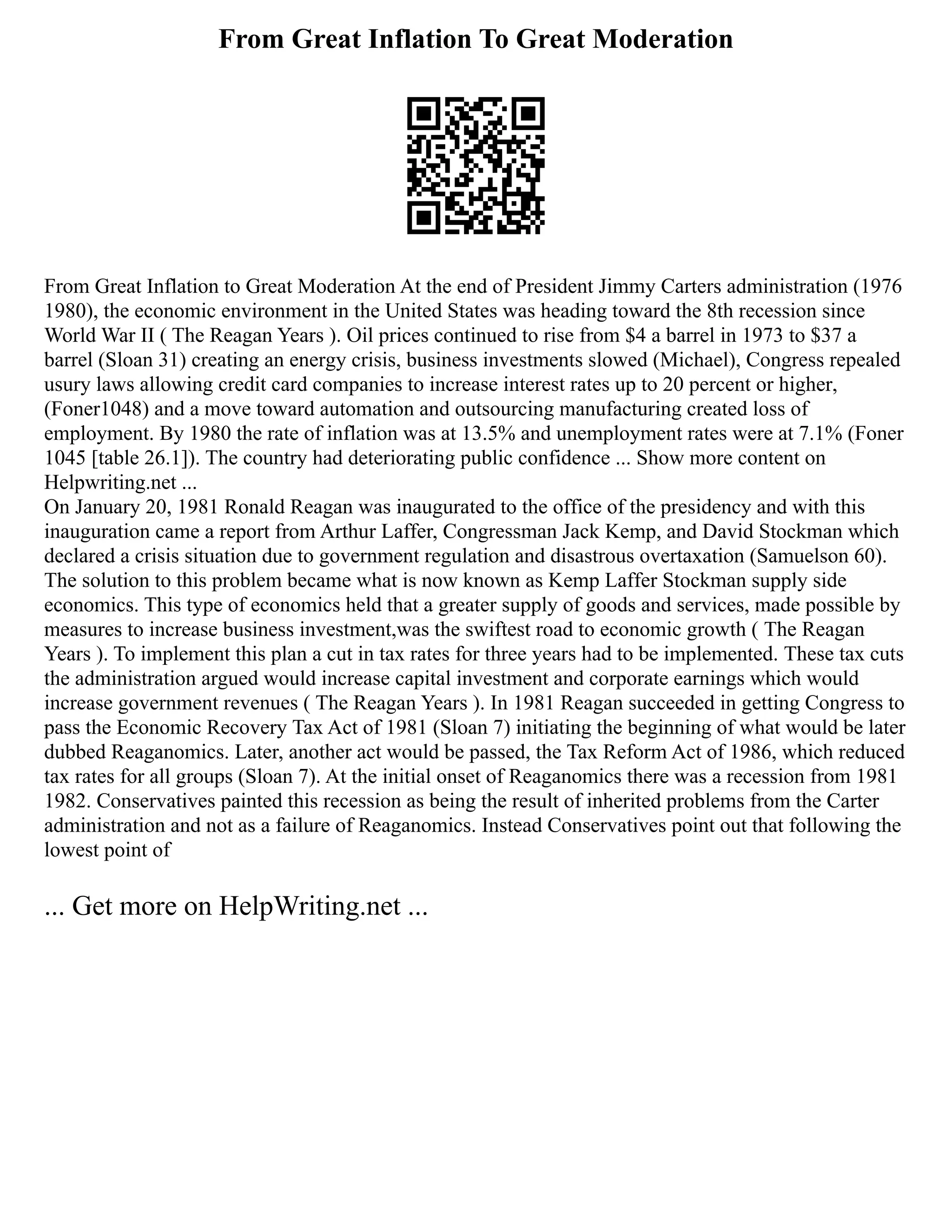 From Great Inflation To Great Moderation
From Great Inflation to Great Moderation At the end of President Jimmy Carters administration (1976
1980), the economic environment in the United States was heading toward the 8th recession since
World War II ( The Reagan Years ). Oil prices continued to rise from $4 a barrel in 1973 to $37 a
barrel (Sloan 31) creating an energy crisis, business investments slowed (Michael), Congress repealed
usury laws allowing credit card companies to increase interest rates up to 20 percent or higher,
(Foner1048) and a move toward automation and outsourcing manufacturing created loss of
employment. By 1980 the rate of inflation was at 13.5% and unemployment rates were at 7.1% (Foner
1045 [table 26.1]). The country had deteriorating public confidence ... Show more content on
Helpwriting.net ...
On January 20, 1981 Ronald Reagan was inaugurated to the office of the presidency and with this
inauguration came a report from Arthur Laffer, Congressman Jack Kemp, and David Stockman which
declared a crisis situation due to government regulation and disastrous overtaxation (Samuelson 60).
The solution to this problem became what is now known as Kemp Laffer Stockman supply side
economics. This type of economics held that a greater supply of goods and services, made possible by
measures to increase business investment,was the swiftest road to economic growth ( The Reagan
Years ). To implement this plan a cut in tax rates for three years had to be implemented. These tax cuts
the administration argued would increase capital investment and corporate earnings which would
increase government revenues ( The Reagan Years ). In 1981 Reagan succeeded in getting Congress to
pass the Economic Recovery Tax Act of 1981 (Sloan 7) initiating the beginning of what would be later
dubbed Reaganomics. Later, another act would be passed, the Tax Reform Act of 1986, which reduced
tax rates for all groups (Sloan 7). At the initial onset of Reaganomics there was a recession from 1981
1982. Conservatives painted this recession as being the result of inherited problems from the Carter
administration and not as a failure of Reaganomics. Instead Conservatives point out that following the
lowest point of
... Get more on HelpWriting.net ...
 