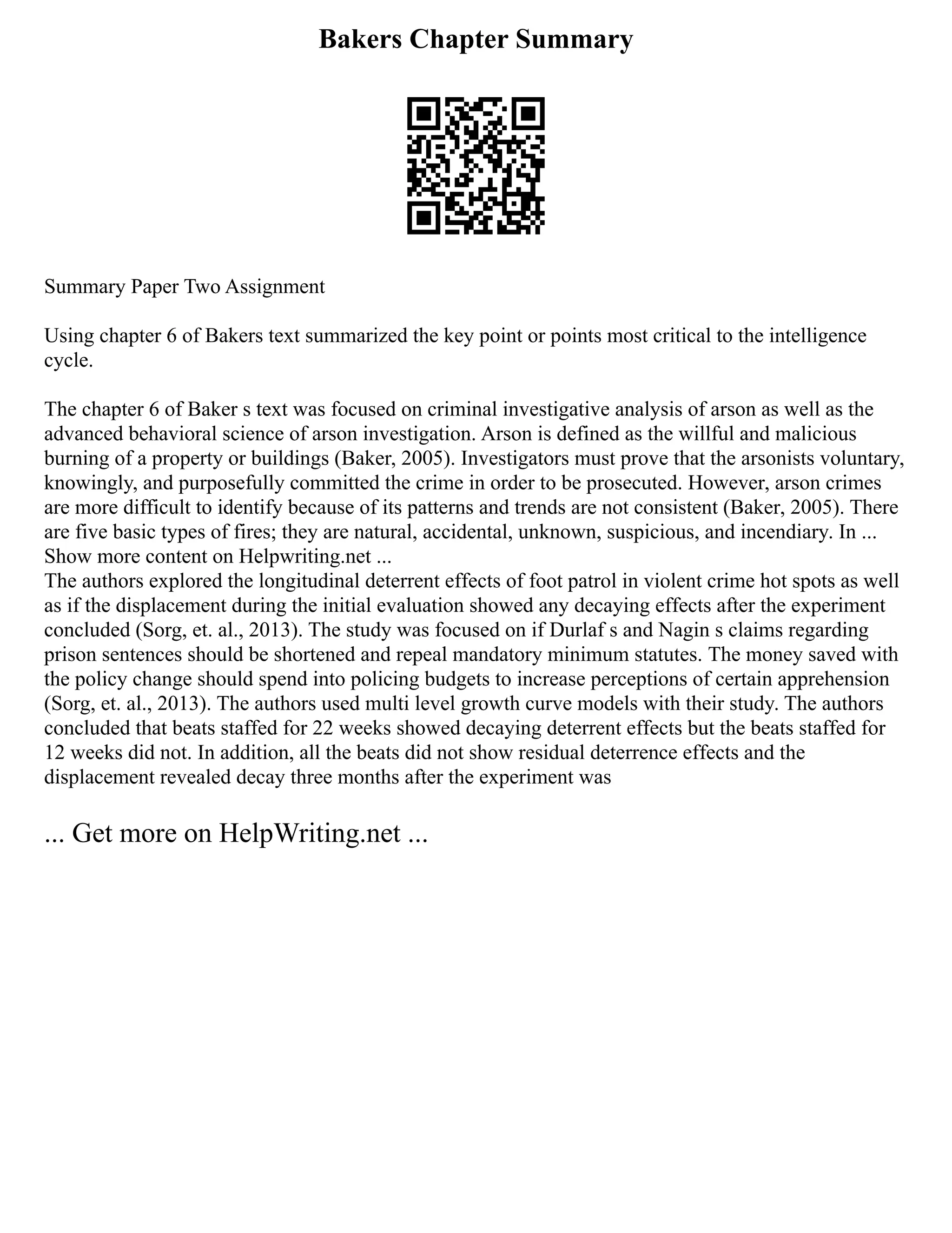 Bakers Chapter Summary
Summary Paper Two Assignment
Using chapter 6 of Bakers text summarized the key point or points most critical to the intelligence
cycle.
The chapter 6 of Baker s text was focused on criminal investigative analysis of arson as well as the
advanced behavioral science of arson investigation. Arson is defined as the willful and malicious
burning of a property or buildings (Baker, 2005). Investigators must prove that the arsonists voluntary,
knowingly, and purposefully committed the crime in order to be prosecuted. However, arson crimes
are more difficult to identify because of its patterns and trends are not consistent (Baker, 2005). There
are five basic types of fires; they are natural, accidental, unknown, suspicious, and incendiary. In ...
Show more content on Helpwriting.net ...
The authors explored the longitudinal deterrent effects of foot patrol in violent crime hot spots as well
as if the displacement during the initial evaluation showed any decaying effects after the experiment
concluded (Sorg, et. al., 2013). The study was focused on if Durlaf s and Nagin s claims regarding
prison sentences should be shortened and repeal mandatory minimum statutes. The money saved with
the policy change should spend into policing budgets to increase perceptions of certain apprehension
(Sorg, et. al., 2013). The authors used multi level growth curve models with their study. The authors
concluded that beats staffed for 22 weeks showed decaying deterrent effects but the beats staffed for
12 weeks did not. In addition, all the beats did not show residual deterrence effects and the
displacement revealed decay three months after the experiment was
... Get more on HelpWriting.net ...
 