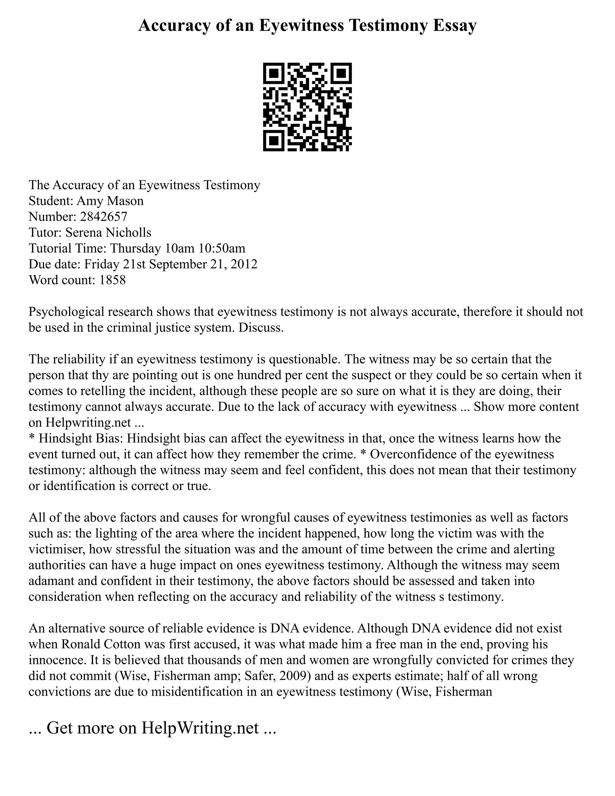 Accuracy of an Eyewitness Testimony Essay
The Accuracy of an Eyewitness Testimony
Student: Amy Mason
Number: 2842657
Tutor: Serena Nicholls
Tutorial Time: Thursday 10am 10:50am
Due date: Friday 21st September 21, 2012
Word count: 1858
Psychological research shows that eyewitness testimony is not always accurate, therefore it should not
be used in the criminal justice system. Discuss.
The reliability if an eyewitness testimony is questionable. The witness may be so certain that the
person that thy are pointing out is one hundred per cent the suspect or they could be so certain when it
comes to retelling the incident, although these people are so sure on what it is they are doing, their
testimony cannot always accurate. Due to the lack of accuracy with eyewitness ... Show more content
on Helpwriting.net ...
* Hindsight Bias: Hindsight bias can affect the eyewitness in that, once the witness learns how the
event turned out, it can affect how they remember the crime. * Overconfidence of the eyewitness
testimony: although the witness may seem and feel confident, this does not mean that their testimony
or identification is correct or true.
All of the above factors and causes for wrongful causes of eyewitness testimonies as well as factors
such as: the lighting of the area where the incident happened, how long the victim was with the
victimiser, how stressful the situation was and the amount of time between the crime and alerting
authorities can have a huge impact on ones eyewitness testimony. Although the witness may seem
adamant and confident in their testimony, the above factors should be assessed and taken into
consideration when reflecting on the accuracy and reliability of the witness s testimony.
An alternative source of reliable evidence is DNA evidence. Although DNA evidence did not exist
when Ronald Cotton was first accused, it was what made him a free man in the end, proving his
innocence. It is believed that thousands of men and women are wrongfully convicted for crimes they
did not commit (Wise, Fisherman amp; Safer, 2009) and as experts estimate; half of all wrong
convictions are due to misidentification in an eyewitness testimony (Wise, Fisherman
... Get more on HelpWriting.net ...
 