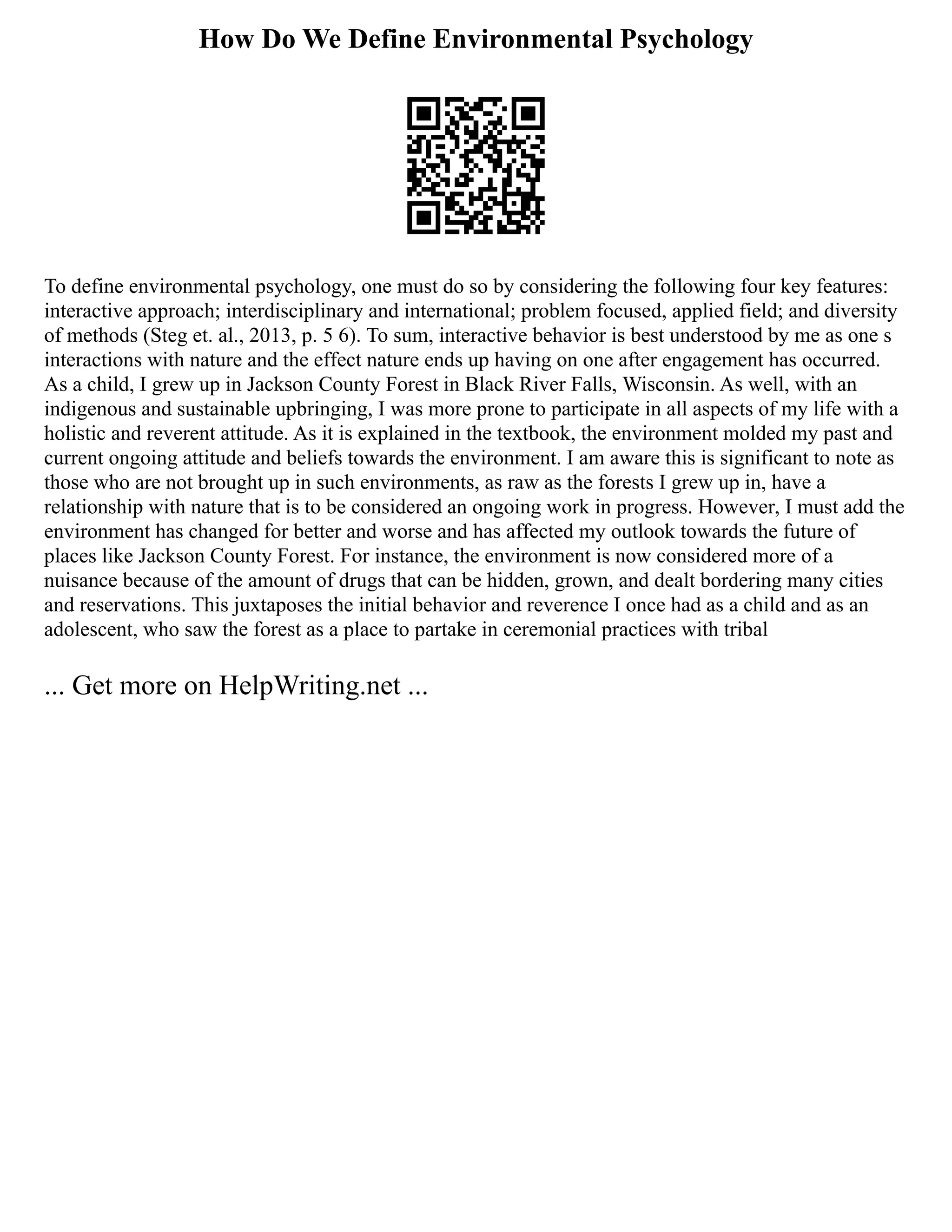 How Do We Define Environmental Psychology
To define environmental psychology, one must do so by considering the following four key features:
interactive approach; interdisciplinary and international; problem focused, applied field; and diversity
of methods (Steg et. al., 2013, p. 5 6). To sum, interactive behavior is best understood by me as one s
interactions with nature and the effect nature ends up having on one after engagement has occurred.
As a child, I grew up in Jackson County Forest in Black River Falls, Wisconsin. As well, with an
indigenous and sustainable upbringing, I was more prone to participate in all aspects of my life with a
holistic and reverent attitude. As it is explained in the textbook, the environment molded my past and
current ongoing attitude and beliefs towards the environment. I am aware this is significant to note as
those who are not brought up in such environments, as raw as the forests I grew up in, have a
relationship with nature that is to be considered an ongoing work in progress. However, I must add the
environment has changed for better and worse and has affected my outlook towards the future of
places like Jackson County Forest. For instance, the environment is now considered more of a
nuisance because of the amount of drugs that can be hidden, grown, and dealt bordering many cities
and reservations. This juxtaposes the initial behavior and reverence I once had as a child and as an
adolescent, who saw the forest as a place to partake in ceremonial practices with tribal
... Get more on HelpWriting.net ...
 