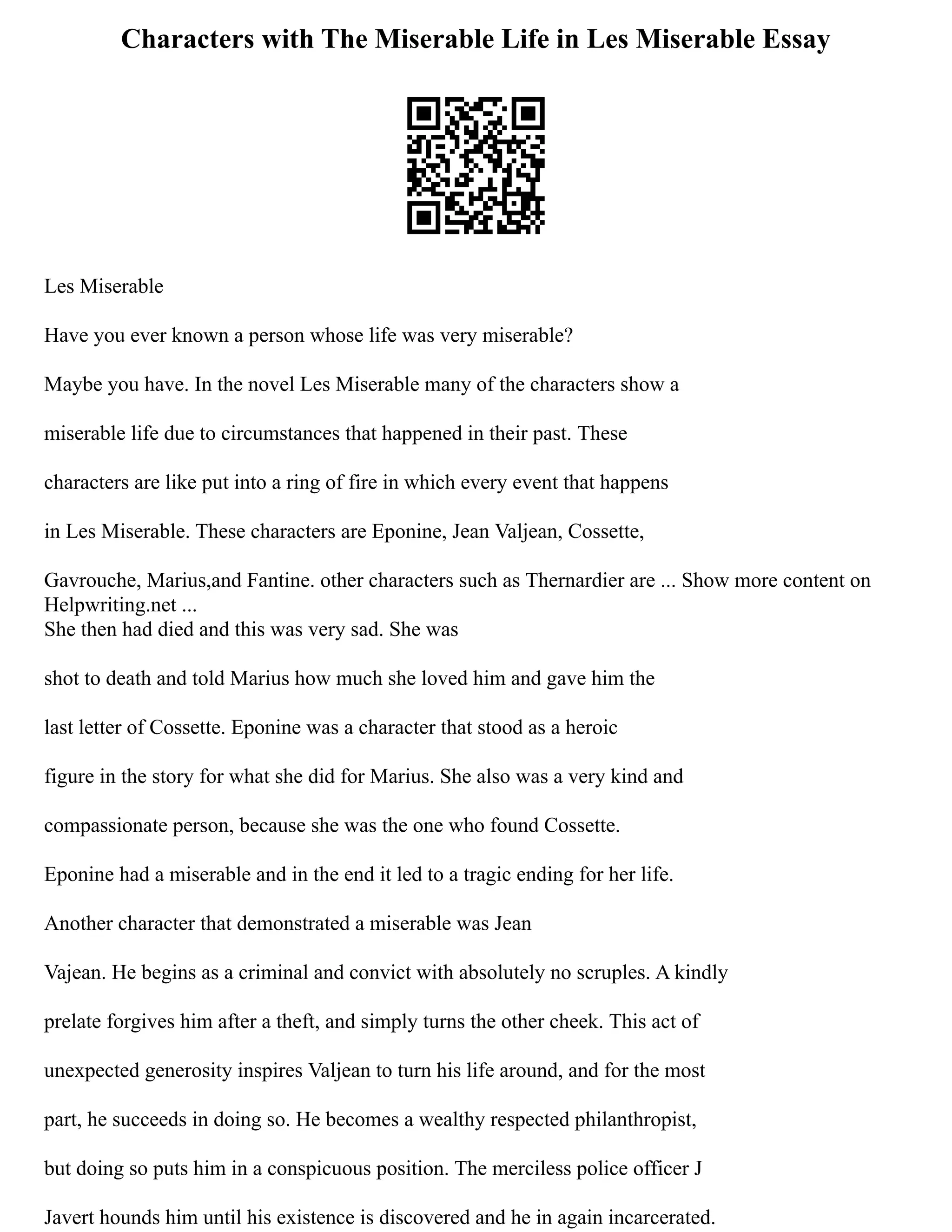 Characters with The Miserable Life in Les Miserable Essay
Les Miserable
Have you ever known a person whose life was very miserable?
Maybe you have. In the novel Les Miserable many of the characters show a
miserable life due to circumstances that happened in their past. These
characters are like put into a ring of fire in which every event that happens
in Les Miserable. These characters are Eponine, Jean Valjean, Cossette,
Gavrouche, Marius,and Fantine. other characters such as Thernardier are ... Show more content on
Helpwriting.net ...
She then had died and this was very sad. She was
shot to death and told Marius how much she loved him and gave him the
last letter of Cossette. Eponine was a character that stood as a heroic
figure in the story for what she did for Marius. She also was a very kind and
compassionate person, because she was the one who found Cossette.
Eponine had a miserable and in the end it led to a tragic ending for her life.
Another character that demonstrated a miserable was Jean
Vajean. He begins as a criminal and convict with absolutely no scruples. A kindly
prelate forgives him after a theft, and simply turns the other cheek. This act of
unexpected generosity inspires Valjean to turn his life around, and for the most
part, he succeeds in doing so. He becomes a wealthy respected philanthropist,
but doing so puts him in a conspicuous position. The merciless police officer J
Javert hounds him until his existence is discovered and he in again incarcerated.
 